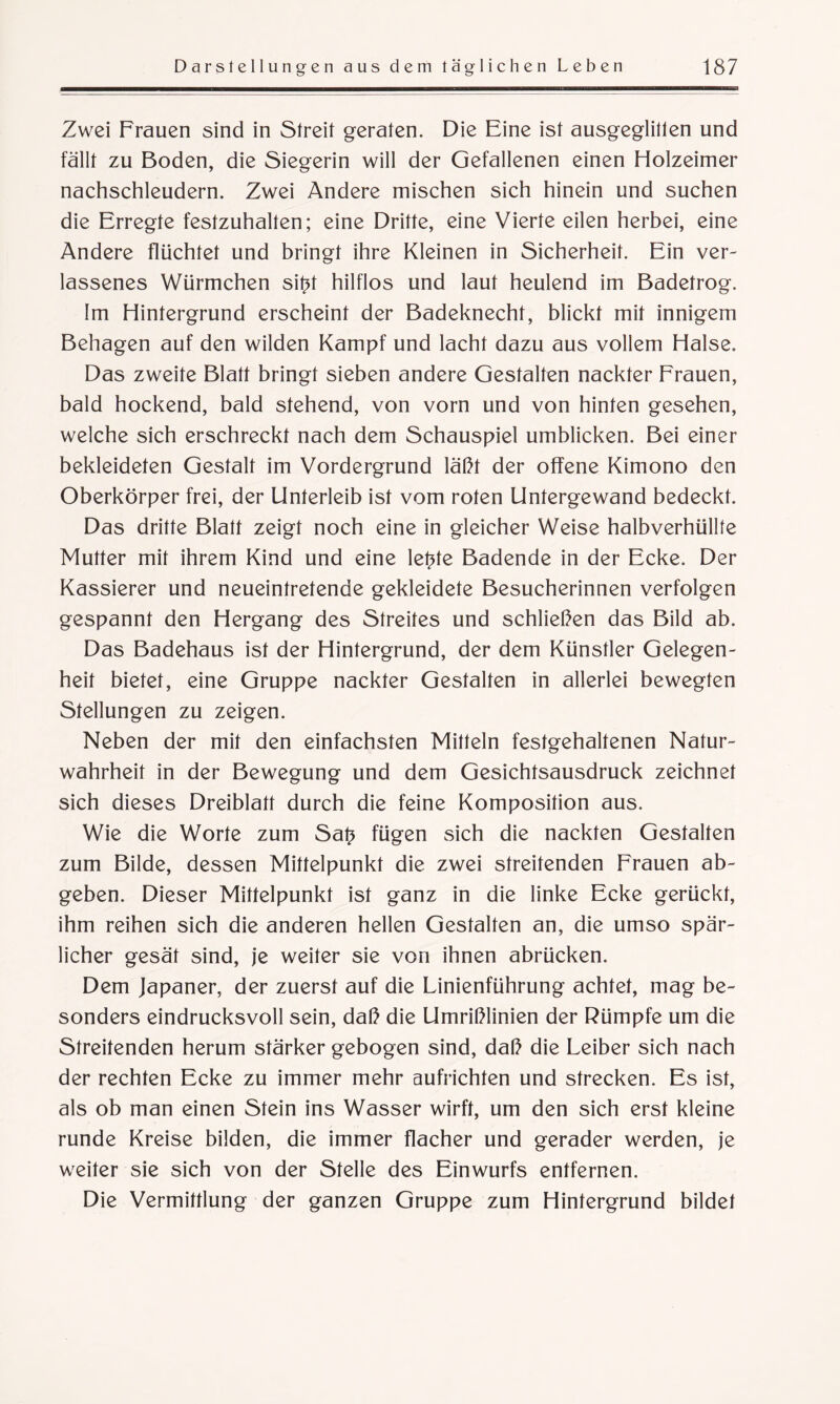 Zwei Frauen sind in Streit geraten. Die Eine ist ausgeglitlen und fällt zu Boden, die Siegerin will der Gefallenen einen Holzeimer nachschleudern. Zwei Andere mischen sich hinein und suchen die Erregte festzuhalten; eine Dritte, eine Vierte eilen herbei, eine Andere flüchtet und bringt ihre Kleinen in Sicherheit. Ein ver¬ lassenes Würmchen sitü hilflos und laut heulend im Badetrog. Im Hintergrund erscheint der Badeknecht, blickt mit innigem Behagen auf den wilden Kampf und lacht dazu aus vollem Halse. Das zweite Blatt bringt sieben andere Gestalten nackter Frauen, bald hockend, bald stehend, von vorn und von hinten gesehen, welche sich erschreckt nach dem Schauspiel umblicken. Bei einer bekleideten Gestalt im Vordergrund läßt der offene Kimono den Oberkörper frei, der Unterleib ist vom roten Untergewand bedeckt. Das dritte Blatt zeigt noch eine in gleicher Weise halbverhüllte Mutter mit ihrem Kind und eine letüe Badende in der Ecke. Der Kassierer und neueintretende gekleidete Besucherinnen verfolgen gespannt den Hergang des Streites und schließen das Bild ab. Das Badehaus ist der Hintergrund, der dem Künstler Gelegen¬ heit bietet, eine Gruppe nackter Gestalten in allerlei bewegten Stellungen zu zeigen. Neben der mit den einfachsten Mitteln festgehaltenen Natur¬ wahrheit in der Bewegung und dem Gesichtsausdruck zeichnet sich dieses Dreiblatt durch die feine Komposition aus. Wie die Worte zum Sa£ fügen sich die nackten Gestalten zum Bilde, dessen Mittelpunkt die zwei streitenden Frauen ab¬ geben. Dieser Mittelpunkt ist ganz in die linke Ecke gerückt, ihm reihen sich die anderen hellen Gestalten an, die umso spär¬ licher gesät sind, je weiter sie von ihnen abrücken. Dem Japaner, der zuerst auf die Linienführung achtet, mag be¬ sonders eindrucksvoll sein, daß die Umrißlinien der Rümpfe um die Streitenden herum stärker gebogen sind, daß die Leiber sich nach der rechten Ecke zu immer mehr aufrichten und strecken. Es ist, als ob man einen Stein ins Wasser wirft, um den sich erst kleine runde Kreise bilden, die immer flacher und gerader werden, je weiter sie sich von der Stelle des Einwurfs entfernen. Die Vermittlung der ganzen Gruppe zum Hintergrund bildet