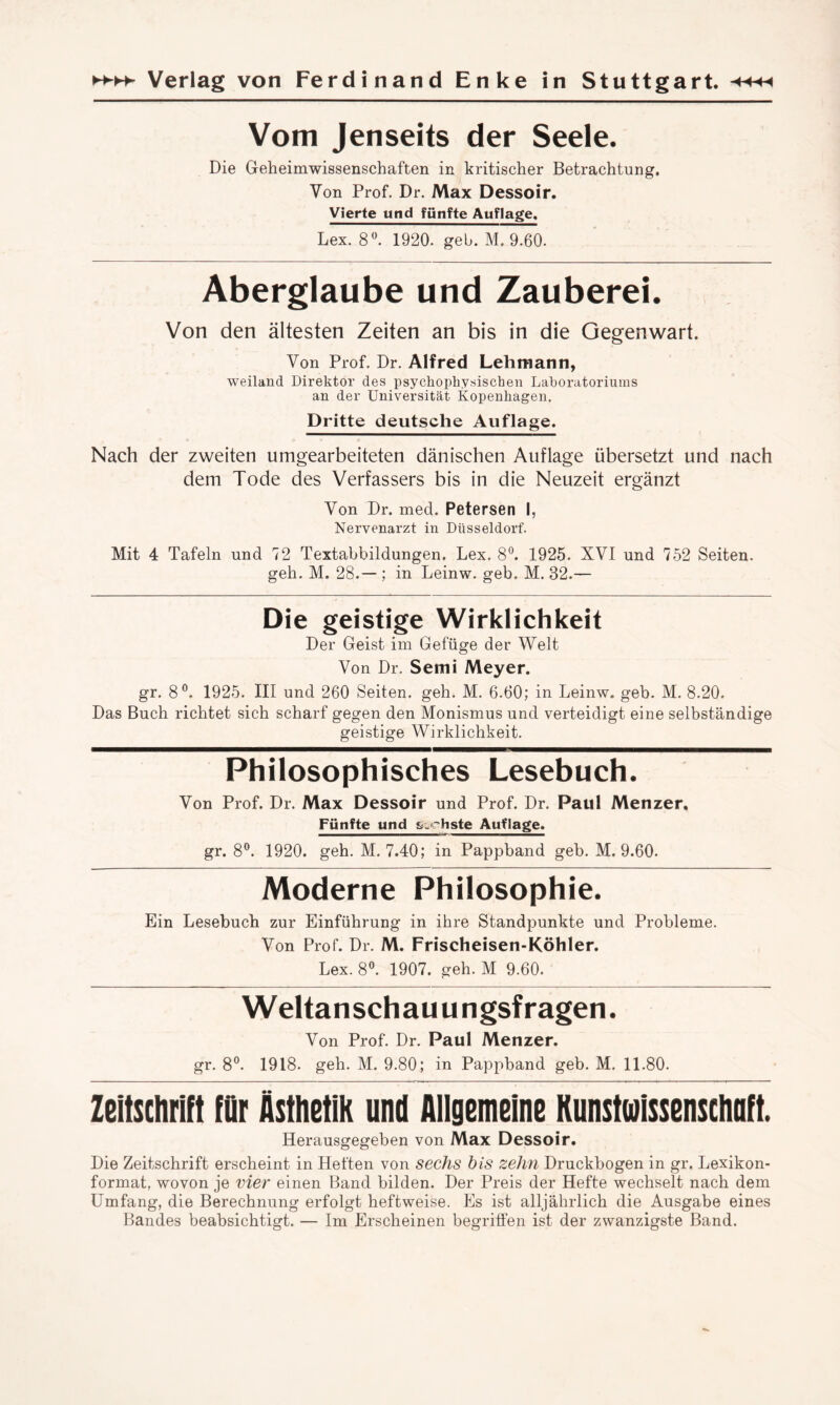 Vom Jenseits der Seele. Die Geheimwissenschaften in kritischer Betrachtung, Von Prof. Dr. Max Dessoir. Vierte und fünfte Auflage. Lex. 8°. 1920. geb. M. 9.60. Aberglaube und Zauberei. Von den ältesten Zeiten an bis in die Gegenwart. Von Prof. Dr. Alfred Lehmann, weiland Direktor des psychophysischen Laboratoriums an der Universität Kopenhagen. Dritte deutsche Auflage. Nach der zweiten umgearbeiteten dänischen Auflage übersetzt und nach dem Tode des Verfassers bis in die Neuzeit ergänzt Von Dr. med. Petersen I, Nervenarzt in Düsseldorf. Mit 4 Tafeln und 72 Textabbildungen. Lex. 8°. 1925. XVI und 752 Seiten. geh. M. 28.— ; in Leinw. geb. M. 32.— Die geistige Wirklichkeit Der Geist im Gefüge der Welt Von Dr. Sem i Meyer. gr. 8°. 1925. III und 260 Seiten, geh. M. 6.60; in Leinw. geb. M. 8.20. Das Buch richtet sich scharf gegen den Monismus und verteidigt eine selbständige geistige Wirklichkeit. Philosophisches Lesebuch. Von Prof. Dr. Max Dessoir und Prof. Dr. Paul Menzer. Fünfte und sechste Auflage. gr. 8°. 1920. geh. M. 7.40; in Pappband geb. M. 9.60. Moderne Philosophie. Ein Lesebuch zur Einführung in ihre Standpunkte und Probleme. Von Prof. Dr. M. Frischeisen-Köhler. Lex. 8°. 1907. geh. M 9.60. Weltanschau u ngsf ragen. Von Prof. Dr. Paul Menzer. gr. 8°. 1918. geh. M. 9.80; in Pappband geb. M. 11.80. Zeitschrift für Ästhetik und Allgemeine Kunstwissenschaft. Herausgegeben von Max Dessoir. Die Zeitschrift erscheint in Heften von sechs bis zehn Druckbogen in gr. Lexikon¬ format, wovon je vier einen Band bilden. Der Preis der Hefte wechselt nach dem Umfang, die Berechnung erfolgt heftweise. Es ist alljährlich die Ausgabe eines Bandes beabsichtigt. — Im Erscheinen begriffen ist der zwanzigste Band.