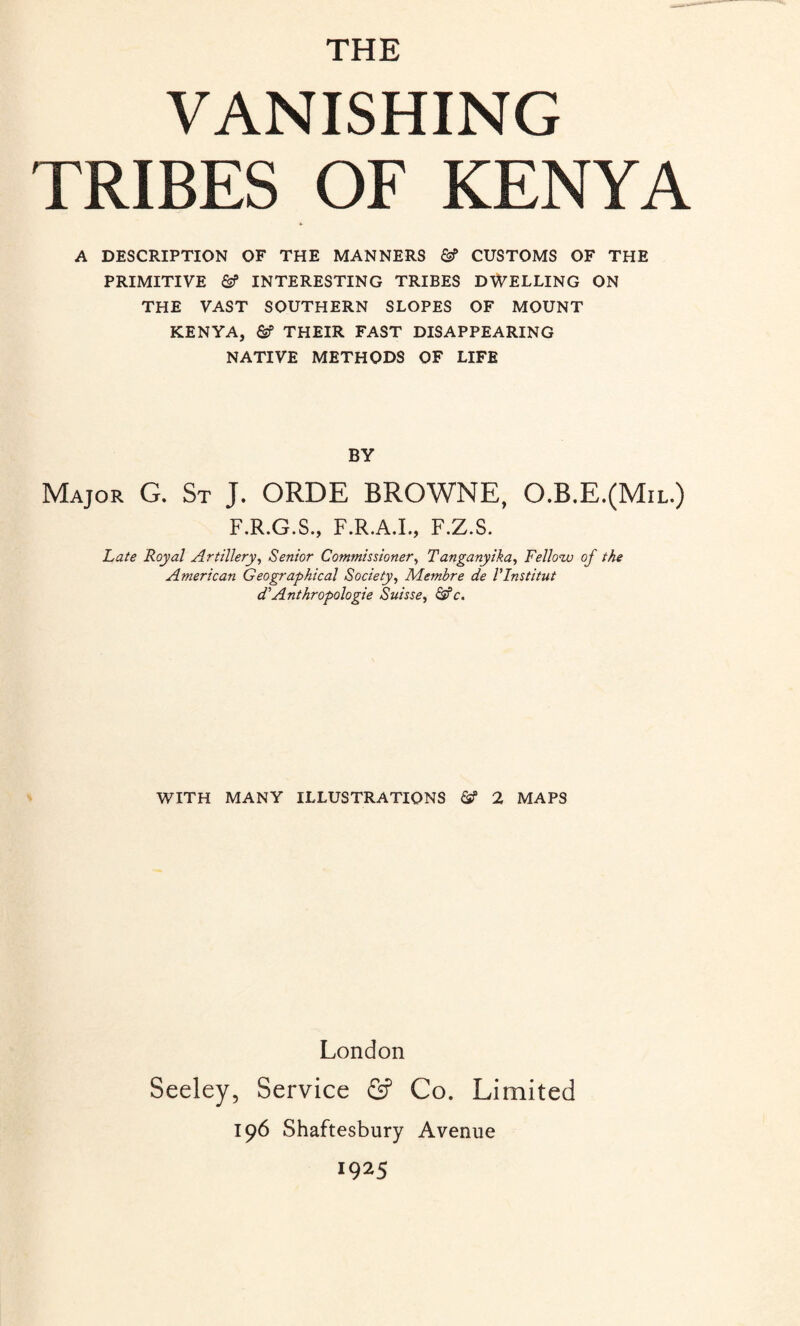 THE VANISHING TRIBES OF KENYA A DESCRIPTION OF THE MANNERS CUSTOMS OF THE PRIMITIVE &? INTERESTING TRIBES DWELLING ON THE VAST SOUTHERN SLOPES OF MOUNT KENYA, THEIR FAST DISAPPEARING NATIVE METHODS OF LIFE BY Major G. St J. ORDE BROWNE, O.B.E.(Mil.) F.R.G.S., F.R.A.I., F.Z.S. Late Royal Artillery, Senior Commissioner, Tanganyika, Fellow of the American Geographical Society, Membre de VInstitut dAnthropologie Suisse, &c. WITH MANY ILLUSTRATIONS & 2 MAPS London Seeley, Service & Co. Limited 196 Shaftesbury Avenue 1925