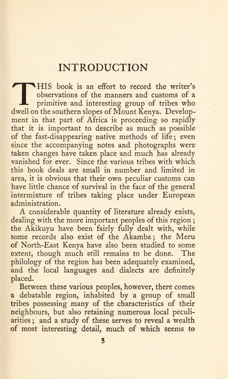 INTRODUCTION THIS book is an effort to record the writer’s observations of the manners and customs of a primitive and interesting group of tribes who dwell on the southern slopes of Mount Kenya. Develop¬ ment in that part of Africa is proceeding so rapidly that it is important to describe as much as possible of the fast-disappearing native methods of life; even since the accompanying notes and photographs were taken changes have taken place and much has already vanished for ever. Since the various tribes with which this book deals are small in number and limited in area, it is obvious that their own peculiar customs can have little chance of survival in the face of the general intermixture of tribes taking place under European administration. A considerable quantity of literature already exists, dealing with the more important peoples of this region ; the Akikuyu have been fairly fully dealt with, while some records also exist of the Akamba; the Meru of North-East Kenya have also been studied to some extent, though much still remains to be done. The philology of the region has been adequately examined, and the local languages and dialects are definitely placed. Between these various peoples, however, there comes a debatable region, inhabited by a group of small tribes possessing many of the characteristics of their neighbours, but also retaining numerous local peculi¬ arities ; and a study of these serves to reveal a wealth of most interesting detail, much of which seems to