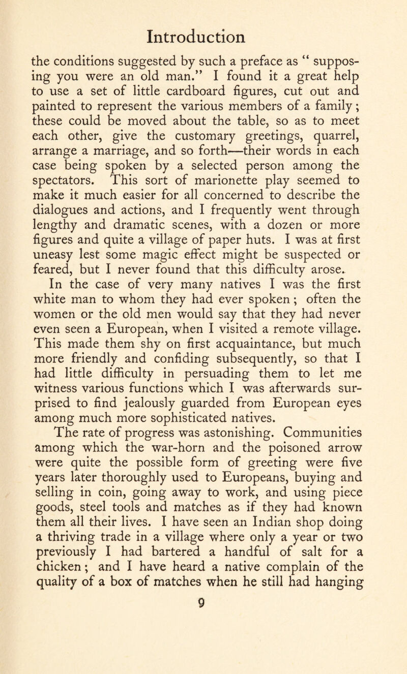 the conditions suggested by such a preface as “ suppos¬ ing you were an old man.” I found it a great help to use a set of little cardboard figures, cut out and painted to represent the various members of a family; these could be moved about the table, so as to meet each other, give the customary greetings, quarrel, arrange a marriage, and so forth—their words in each case being spoken by a selected person among the spectators. This sort of marionette play seemed to make it much easier for all concerned to describe the dialogues and actions, and I frequently went through lengthy and dramatic scenes, with a dozen or more figures and quite a village of paper huts. I was at first uneasy lest some magic effect might be suspected or feared, but I never found that this difficulty arose. In the case of very many natives I was the first white man to whom they had ever spoken; often the women or the old men would say that they had never even seen a European, when I visited a remote village. This made them shy on first acquaintance, but much more friendly and confiding subsequently, so that I had little difficulty in persuading them to let me witness various functions which I was afterwards sur¬ prised to find jealously guarded from European eyes among much more sophisticated natives. The rate of progress was astonishing. Communities among which the war-horn and the poisoned arrow were quite the possible form of greeting were five years later thoroughly used to Europeans, buying and selling in coin, going away to work, and using piece goods, steel tools and matches as if they had known them all their lives. I have seen an Indian shop doing a thriving trade in a village where only a year or two previously I had bartered a handful of salt for a chicken; and I have heard a native complain of the quality of a box of matches when he still had hanging