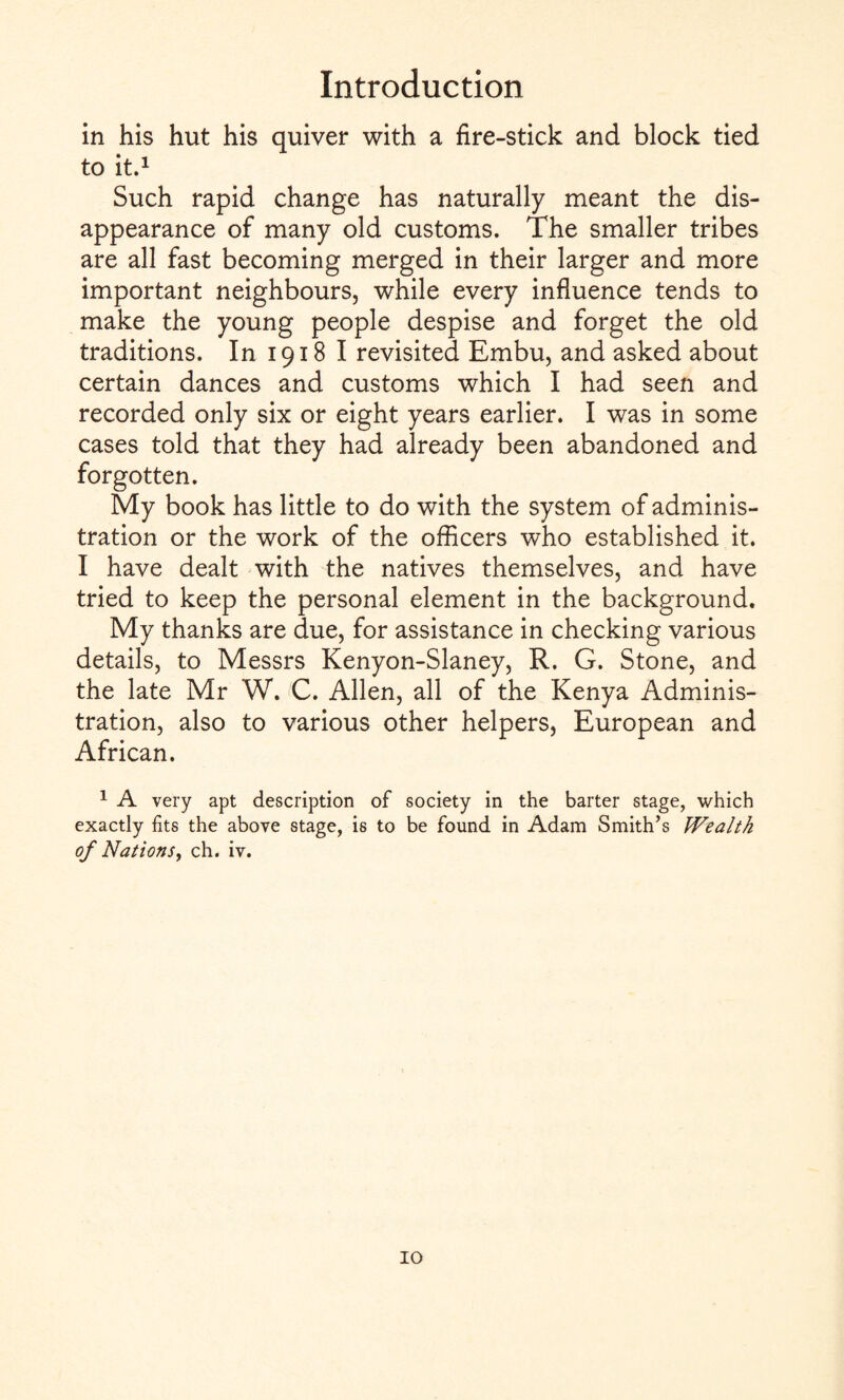 in his hut his quiver with a fire-stick and block tied to it.1 Such rapid change has naturally meant the dis¬ appearance of many old customs. The smaller tribes are all fast becoming merged in their larger and more important neighbours, while every influence tends to make the young people despise and forget the old traditions. In 1918 I revisited Embu, and asked about certain dances and customs which I had seen and recorded only six or eight years earlier. I was in some cases told that they had already been abandoned and forgotten. My book has little to do with the system of adminis¬ tration or the work of the officers who established it. I have dealt with the natives themselves, and have tried to keep the personal element in the background. My thanks are due, for assistance in checking various details, to Messrs Kenyon-Slaney, R. G. Stone, and the late Mr W. C. Allen, all of the Kenya Adminis¬ tration, also to various other helpers, European and African. 1 A very apt description of society in the barter stage, which exactly fits the above stage, is to be found in Adam Smith’s Wealth of Nations, ch. iv.