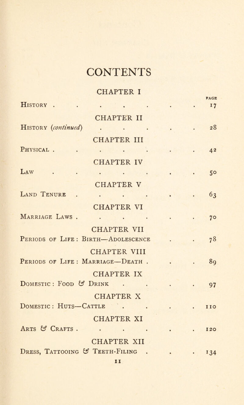 CONTENTS CHAPTER I History ..... • PAGE 17 CHAPTER II History (continued') • W DO CHAPTER III Physical ..... « 42 CHAPTER IV Law ..... • So CHAPTER V Land Tenure .... 9 • 63 CHAPTER VI Marriage Laws .... • 70 CHAPTER VII Periods of Life : Birth—-Adolescence • . 78 CHAPTER VIII Periods of Life : Marriage—Death . • 89 CHAPTER IX Domestic : Food £2? Drink • 97 CHAPTER X Domestic : Huts—Cattle • . 110 CHAPTER XI Arts fcf Crafts .... • . 120 CHAPTER XII Dress, Tattooing fcf Teeth-Filing • i34