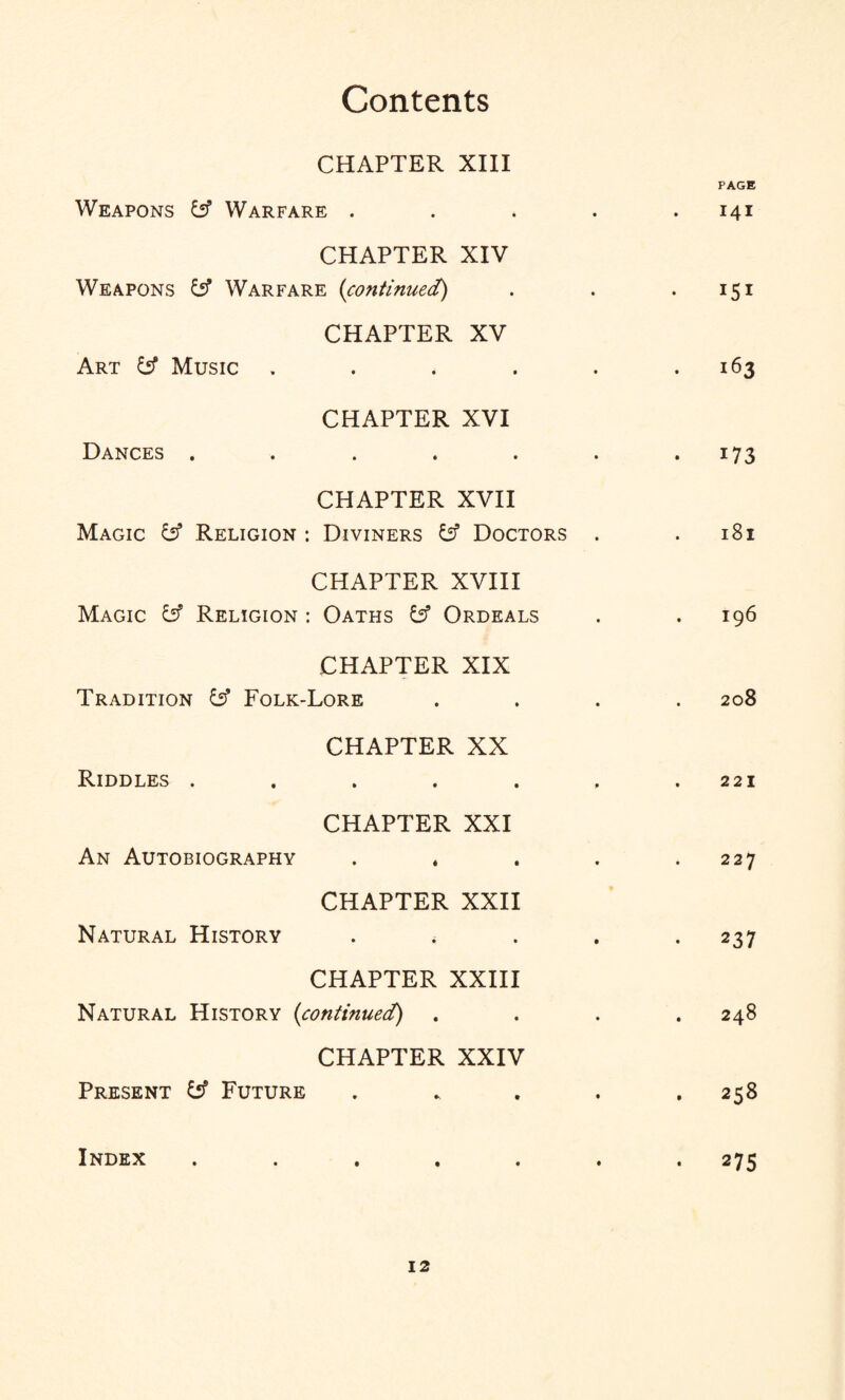 CHAPTER XIII Weapons y Warfare .... PAGE . I4I CHAPTER XIV Weapons y Warfare (continued) 151 CHAPTER XV Art y Music ..... 163 CHAPTER XVI Dances ...... • 173 CHAPTER XVII Magic £2? Religion : Diviners £s? Doctors . l8l CHAPTER XVIII Magic £5? Religion : Oaths £s? Ordeals I96 CHAPTER XIX Tradition Folk-Lore 208 CHAPTER XX Riddles ...... 221 CHAPTER XXI An Autobiography .... 227 CHAPTER XXII Natural History .... 237 CHAPTER XXIII Natural History (continued) . 248 CHAPTER XXIV Present Future .... 258 Index ...... • 275
