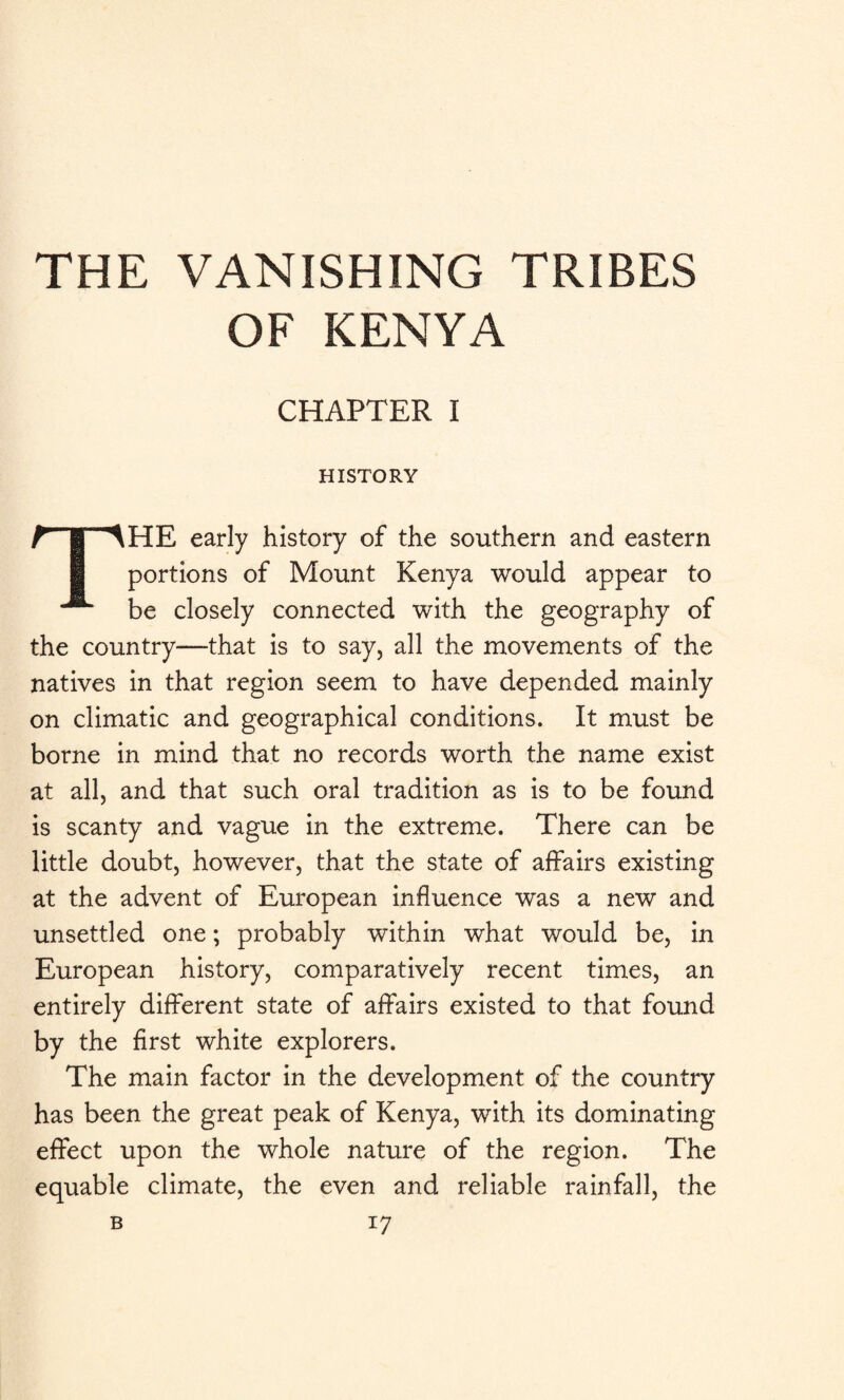 THE VANISHING TRIBES OF KENYA CHAPTER I HISTORY THE early history of the southern and eastern portions of Mount Kenya would appear to be closely connected with the geography of the country—that is to say, all the movements of the natives in that region seem to have depended mainly on climatic and geographical conditions. It must be borne in mind that no records worth the name exist at all, and that such oral tradition as is to be found is scanty and vague in the extreme. There can be little doubt, however, that the state of affairs existing at the advent of European influence was a new and unsettled one; probably within what would be, in European history, comparatively recent times, an entirely different state of affairs existed to that found by the first white explorers. The main factor in the development of the country has been the great peak of Kenya, with its dominating effect upon the whole nature of the region. The equable climate, the even and reliable rainfall, the