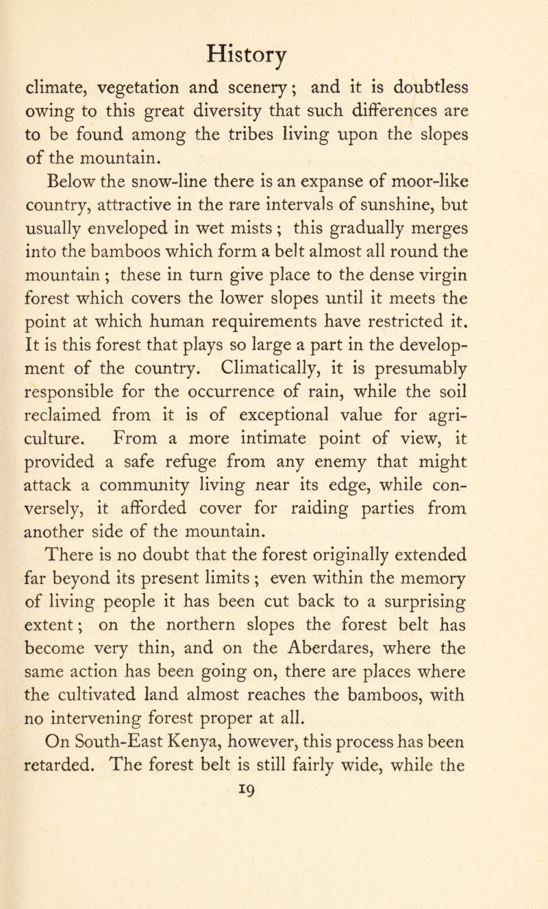 climate, vegetation and scenery; and it is doubtless owing to this great diversity that such differences are to be found among the tribes living upon the slopes of the mountain. Below the snow-line there is an expanse of moor-like country, attractive in the rare intervals of sunshine, but usually enveloped in wet mists; this gradually merges into the bamboos which form a belt almost all round the mountain ; these in turn give place to the dense virgin forest which covers the lower slopes until it meets the point at which human requirements have restricted it. It is this forest that plays so large a part in the develop¬ ment of the country. Climatically, it is presumably responsible for the occurrence of rain, while the soil reclaimed from it is of exceptional value for agri¬ culture. From a more intimate point of view, it provided a safe refuge from any enemy that might attack a community living near its edge, while con¬ versely, it afforded cover for raiding parties from another side of the mountain. There is no doubt that the forest originally extended far beyond its present limits ; even within the memory of living people it has been cut back to a surprising extent; on the northern slopes the forest belt has become very thin, and on the Aberdares, where the same action has been going on, there are places where the cultivated land almost reaches the bamboos, with no intervening forest proper at all. On South-East Kenya, however, this process has been retarded. The forest belt is still fairly wide, while the