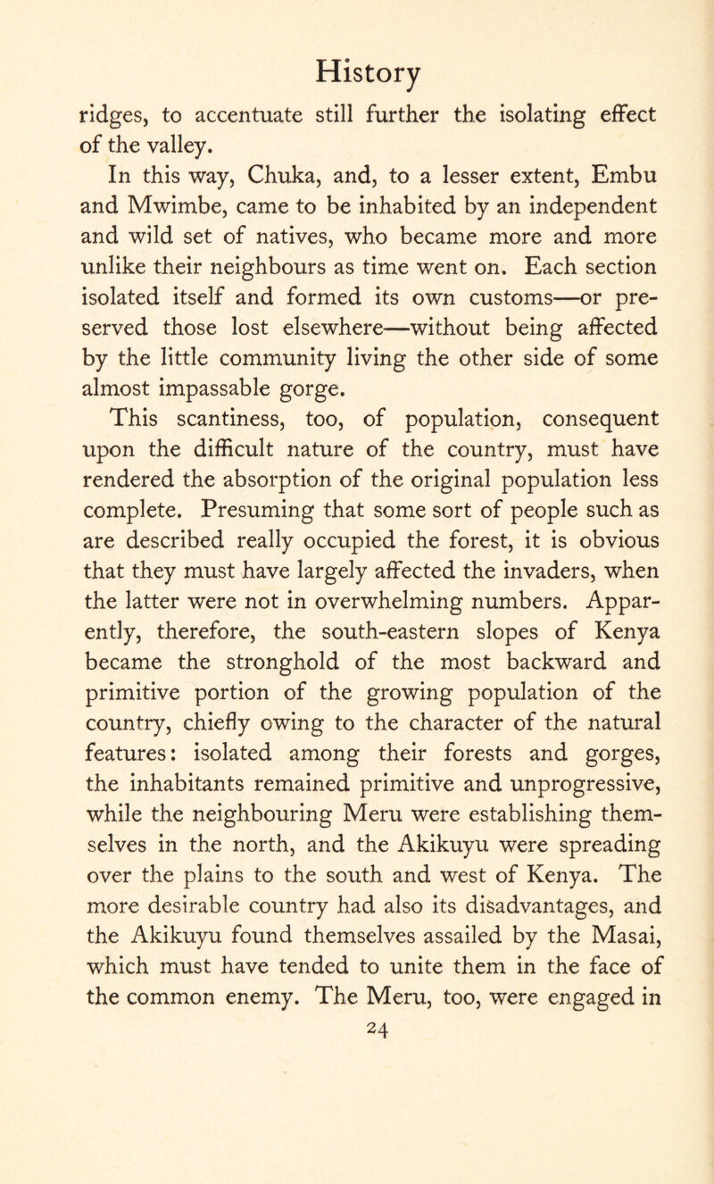 ridges, to accentuate still further the isolating effect of the valley. In this way, Chuka, and, to a lesser extent, Embu and Mwimbe, came to be inhabited by an independent and wild set of natives, who became more and more unlike their neighbours as time went on. Each section isolated itself and formed its own customs—or pre¬ served those lost elsewhere—without being affected by the little community living the other side of some almost impassable gorge. This scantiness, too, of population, consequent upon the difficult nature of the country, must have rendered the absorption of the original population less complete. Presuming that some sort of people such as are described really occupied the forest, it is obvious that they must have largely affected the invaders, when the latter were not in overwhelming numbers. Appar¬ ently, therefore, the south-eastern slopes of Kenya became the stronghold of the most backward and primitive portion of the growing population of the country, chiefly owing to the character of the natural features: isolated among their forests and gorges, the inhabitants remained primitive and unprogressive, while the neighbouring Meru were establishing them¬ selves in the north, and the Akikuyu were spreading over the plains to the south and west of Kenya. The more desirable country had also its disadvantages, and the Akikuyu found themselves assailed by the Masai, which must have tended to unite them in the face of the common enemy. The Meru, too, were engaged in