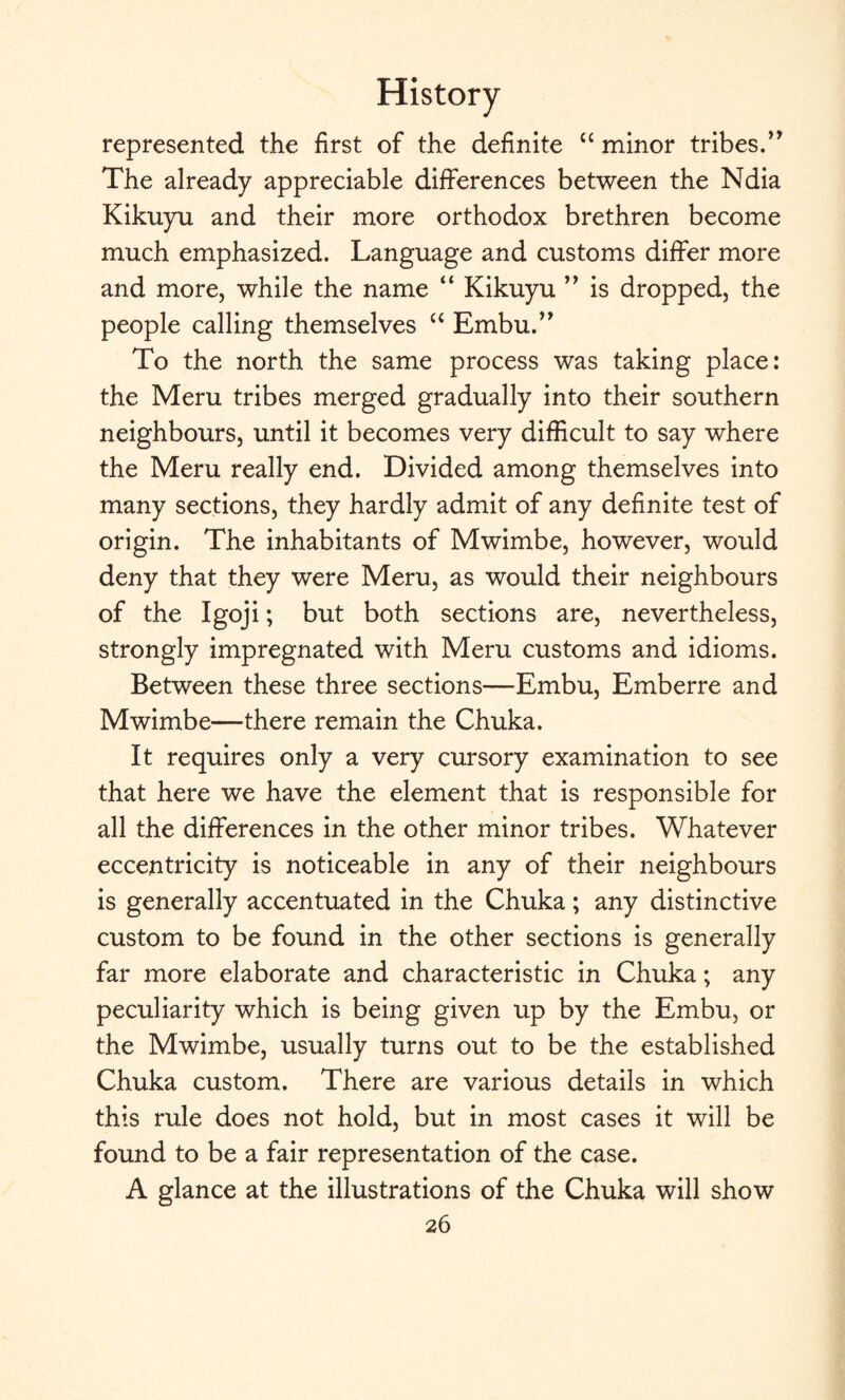 represented the first of the definite “ minor tribes.” The already appreciable differences between the Ndia Kikuyu and their more orthodox brethren become much emphasized. Language and customs differ more and more, while the name “ Kikuyu ” is dropped, the people calling themselves “ Embu.” To the north the same process was taking place: the Meru tribes merged gradually into their southern neighbours, until it becomes very difficult to say where the Meru really end. Divided among themselves into many sections, they hardly admit of any definite test of origin. The inhabitants of Mwimbe, however, would deny that they were Meru, as would their neighbours of the Igoji; but both sections are, nevertheless, strongly impregnated with Meru customs and idioms. Between these three sections—Embu, Emberre and Mwimbe—there remain the Chuka. It requires only a very cursory examination to see that here we have the element that is responsible for all the differences in the other minor tribes. Whatever eccentricity is noticeable in any of their neighbours is generally accentuated in the Chuka; any distinctive custom to be found in the other sections is generally far more elaborate and characteristic in Chuka; any peculiarity which is being given up by the Embu, or the Mwimbe, usually turns out to be the established Chuka custom. There are various details in which this rule does not hold, but in most cases it will be found to be a fair representation of the case. A glance at the illustrations of the Chuka will show
