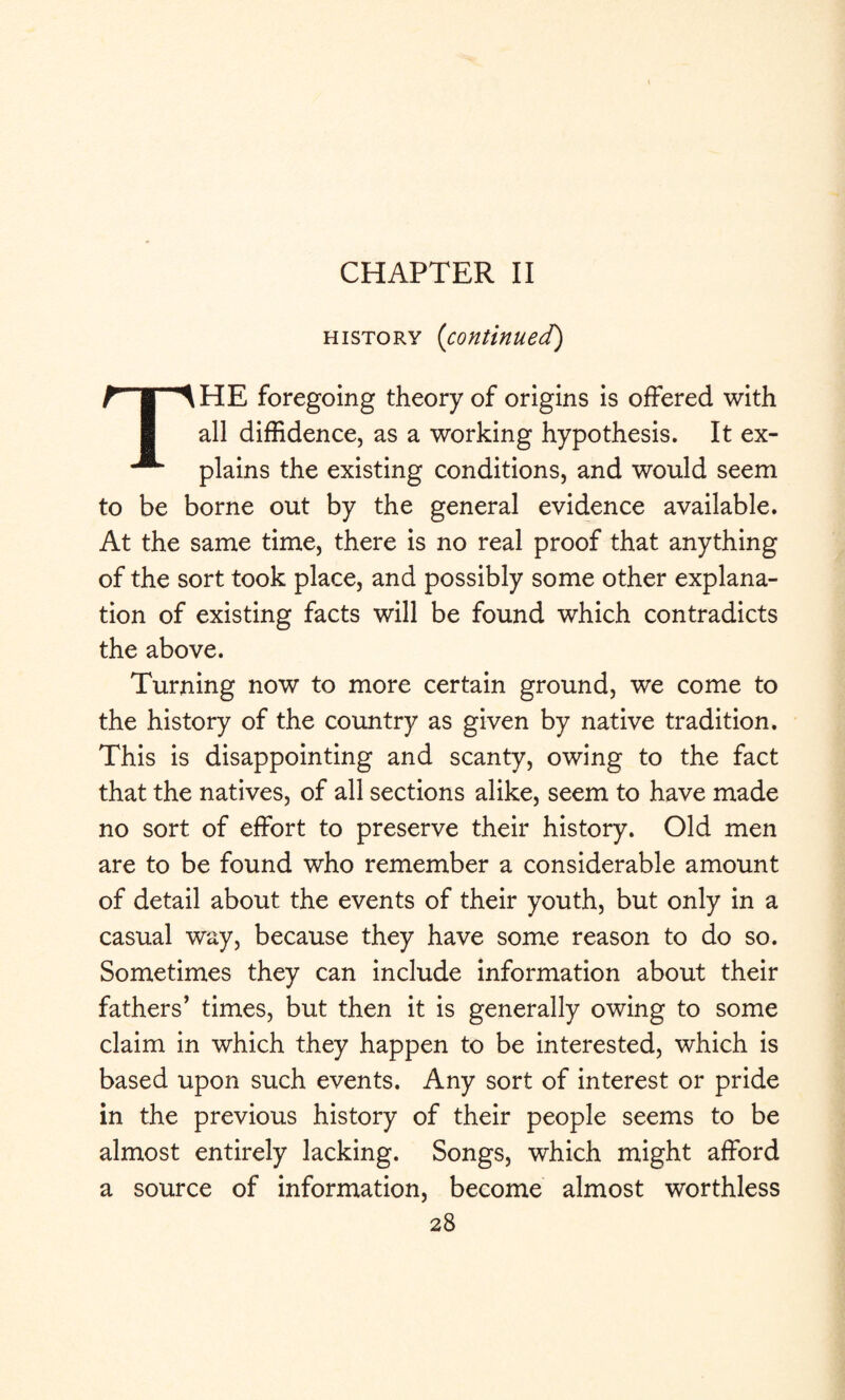 CHAPTER II history {continued) THE foregoing theory of origins is offered with all diffidence, as a working hypothesis. It ex¬ plains the existing conditions, and would seem to be borne out by the general evidence available. At the same time, there is no real proof that anything of the sort took place, and possibly some other explana¬ tion of existing facts will be found which contradicts the above. Turning now to more certain ground, we come to the history of the country as given by native tradition. This is disappointing and scanty, owing to the fact that the natives, of all sections alike, seem to have made no sort of effort to preserve their history. Old men are to be found who remember a considerable amount of detail about the events of their youth, but only in a casual way, because they have some reason to do so. Sometimes they can include information about their fathers’ times, but then it is generally owing to some claim in which they happen to be interested, which is based upon such events. Any sort of interest or pride in the previous history of their people seems to be almost entirely lacking. Songs, which might afford a source of information, become almost worthless