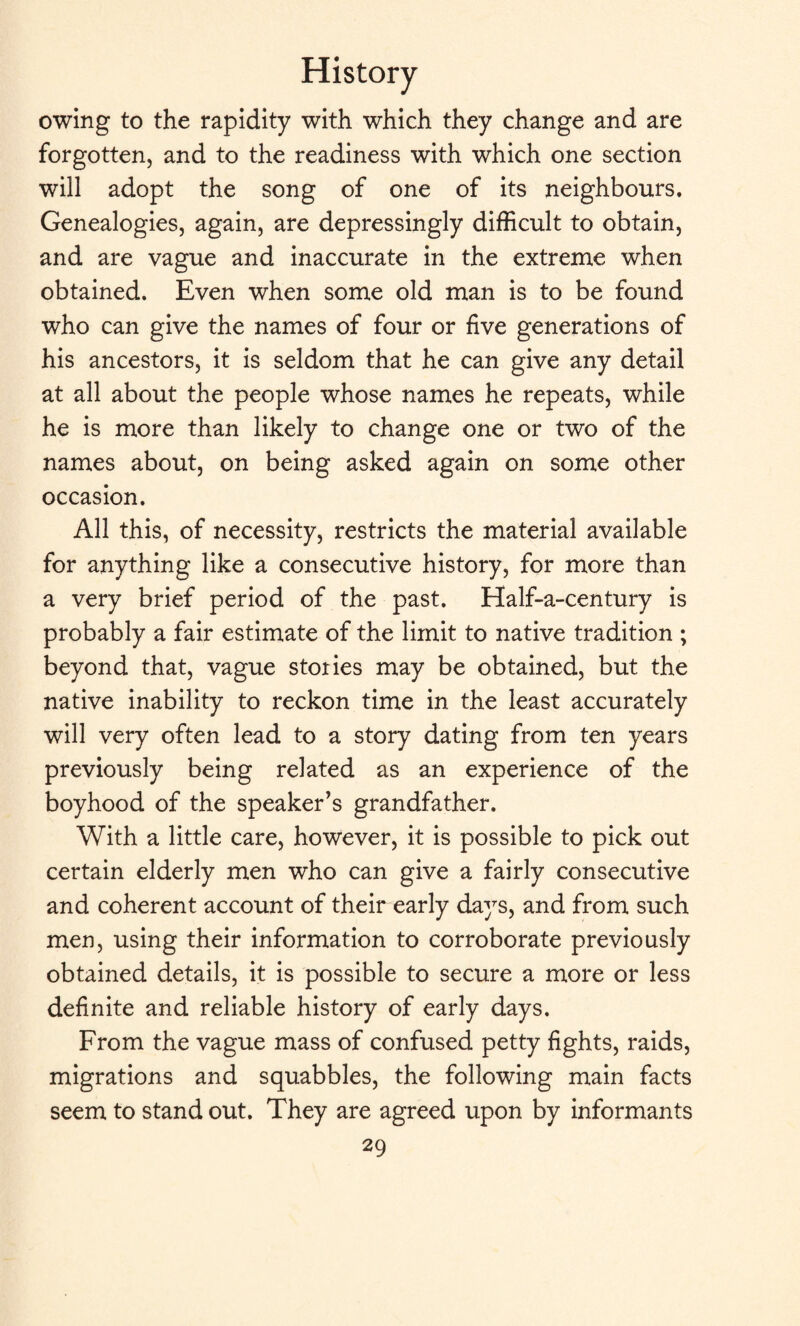 owing to the rapidity with which they change and are forgotten, and to the readiness with which one section will adopt the song of one of its neighbours. Genealogies, again, are depressingly difficult to obtain, and are vague and inaccurate in the extreme when obtained. Even when some old man is to be found who can give the names of four or five generations of his ancestors, it is seldom that he can give any detail at all about the people whose names he repeats, while he is more than likely to change one or two of the names about, on being asked again on some other occasion. All this, of necessity, restricts the material available for anything like a consecutive history, for more than a very brief period of the past. Half-a-century is probably a fair estimate of the limit to native tradition ; beyond that, vague stories may be obtained, but the native inability to reckon time in the least accurately will very often lead to a story dating from ten years previously being related as an experience of the boyhood of the speaker's grandfather. With a little care, however, it is possible to pick out certain elderly men who can give a fairly consecutive and coherent account of their early days, and from such men, using their information to corroborate previously obtained details, it is possible to secure a more or less definite and reliable history of early days. From the vague mass of confused petty fights, raids, migrations and squabbles, the following main facts seem to stand out. They are agreed upon by informants