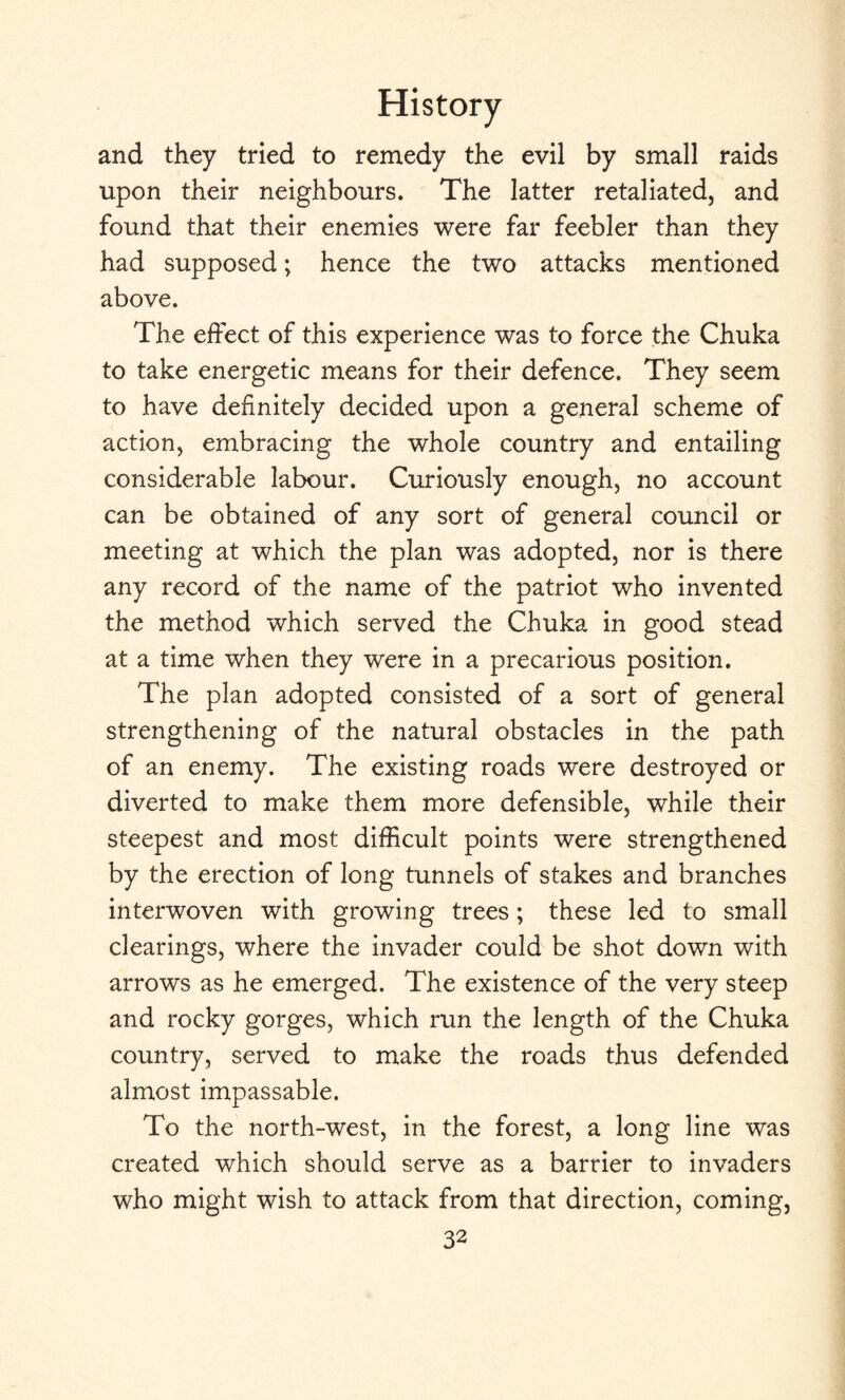 and they tried to remedy the evil by small raids upon their neighbours. The latter retaliated, and found that their enemies were far feebler than they had supposed; hence the two attacks mentioned above. The effect of this experience was to force the Chuka to take energetic means for their defence. They seem to have definitely decided upon a general scheme of action, embracing the whole country and entailing considerable labour. Curiously enough, no account can be obtained of any sort of general council or meeting at which the plan was adopted, nor is there any record of the name of the patriot who invented the method which served the Chuka in good stead at a time when they were in a precarious position. The plan adopted consisted of a sort of general strengthening of the natural obstacles in the path of an enemy. The existing roads were destroyed or diverted to make them more defensible, while their steepest and most difficult points were strengthened by the erection of long tunnels of stakes and branches interwoven with growing trees; these led to small clearings, where the invader could be shot down with arrows as he emerged. The existence of the very steep and rocky gorges, which run the length of the Chuka country, served to make the roads thus defended almost impassable. To the north-west, in the forest, a long line was created which should serve as a barrier to invaders who might wish to attack from that direction, coming,