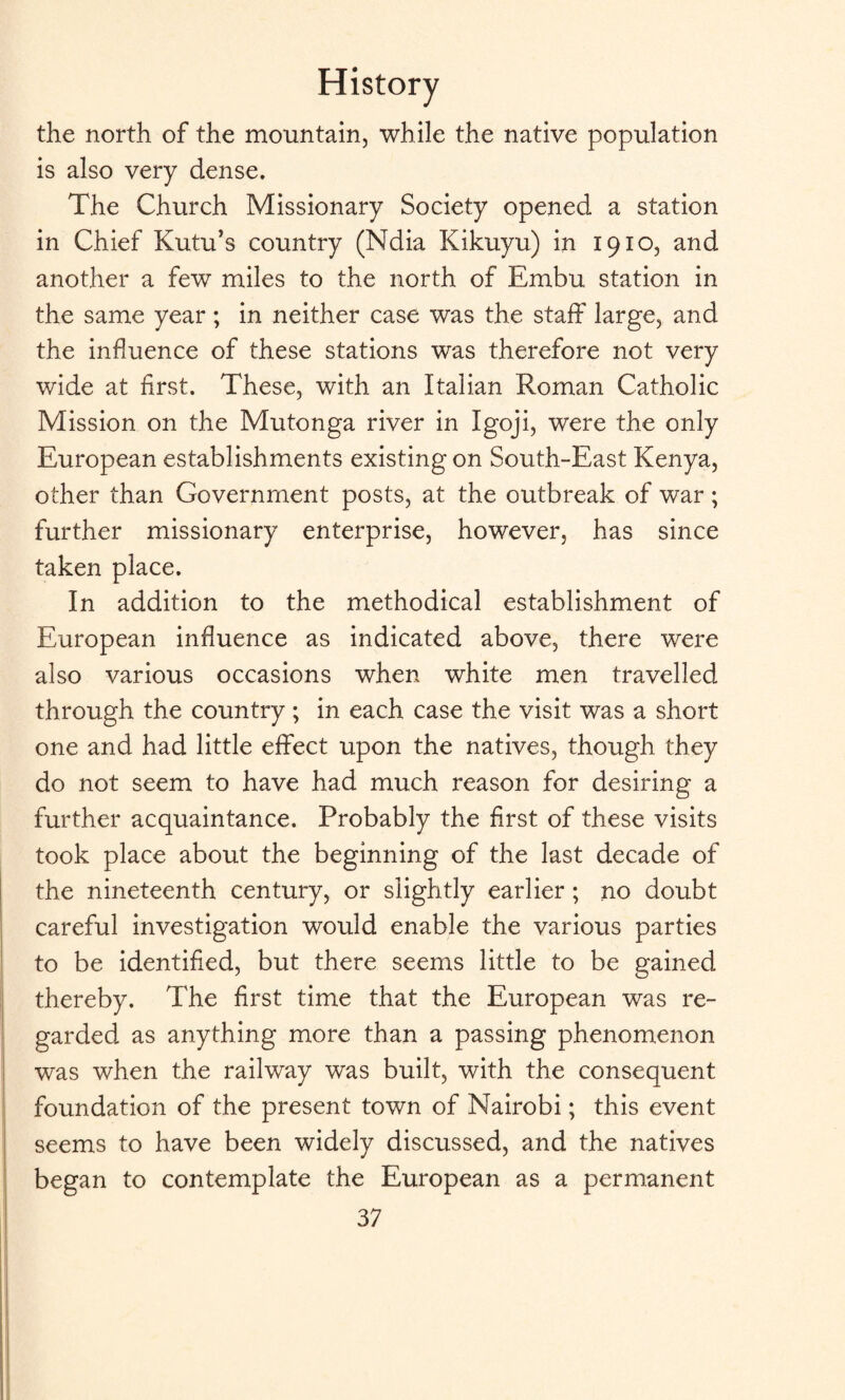 the north of the mountain, while the native population is also very dense. The Church Missionary Society opened a station in Chief Kutu’s country (Ndia Kikuyu) in 1910, and another a few miles to the north of Embu station in the same year ; in neither case was the staff large, and the influence of these stations was therefore not very wide at first. These, with an Italian Roman Catholic Mission on the Mutonga river in Igoji, were the only European establishments existing on South-East Kenya, other than Government posts, at the outbreak of war; further missionary enterprise, however, has since taken place. In addition to the methodical establishment of European influence as indicated above, there were also various occasions when white men travelled through the country ; in each case the visit was a short one and had little effect upon the natives, though they do not seem to have had much reason for desiring a further acquaintance. Probably the first of these visits took place about the beginning of the last decade of the nineteenth century, or slightly earlier ; no doubt careful investigation would enable the various parties to be identified, but there seems little to be gained thereby. The first time that the European was re¬ garded as anything more than a passing phenomenon was when the railway was built, with the consequent foundation of the present town of Nairobi; this event seems to have been widely discussed, and the natives began to contemplate the European as a permanent