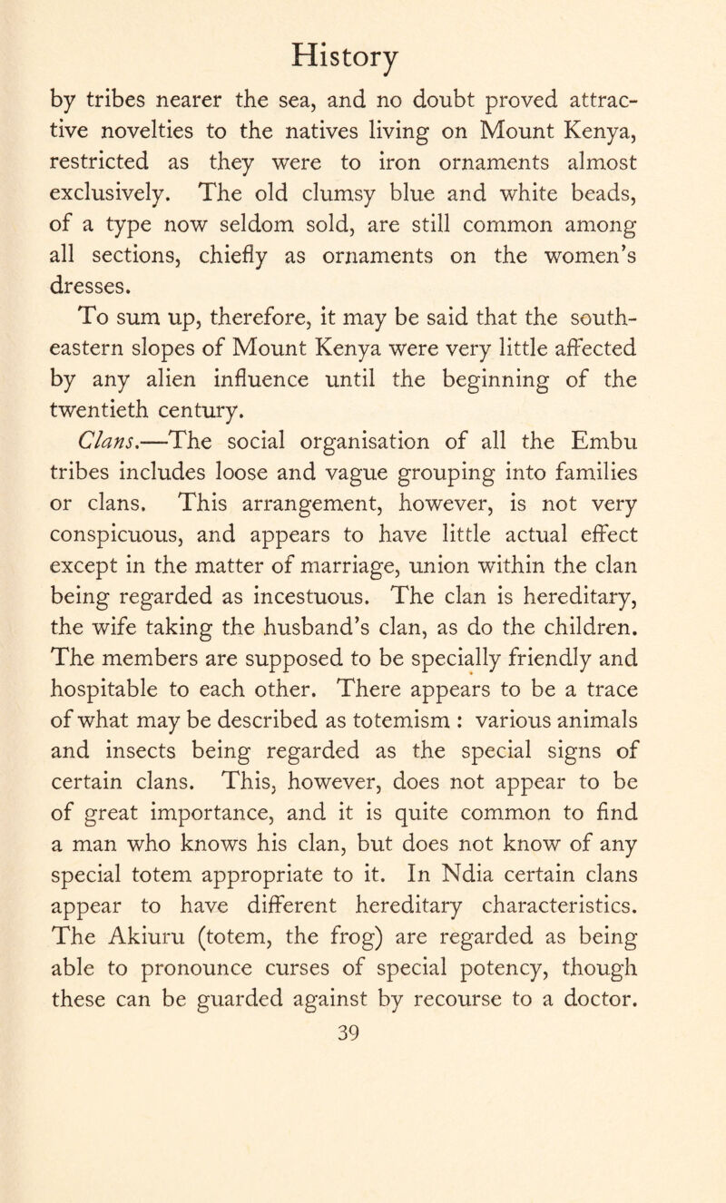 by tribes nearer the sea, and no doubt proved attrac¬ tive novelties to the natives living on Mount Kenya, restricted as they were to iron ornaments almost exclusively. The old clumsy blue and white beads, of a type now seldom sold, are still common among all sections, chiefly as ornaments on the women’s dresses. To sum up, therefore, it may be said that the south¬ eastern slopes of Mount Kenya were very little affected by any alien influence until the beginning of the twentieth century. Clans.—The social organisation of all the Embu tribes includes loose and vague grouping into families or clans. This arrangement, however, is not very conspicuous, and appears to have little actual effect except in the matter of marriage, union within the clan being regarded as incestuous. The clan is hereditary, the wife taking the husband’s clan, as do the children. The members are supposed to be specially friendly and hospitable to each other. There appears to be a trace of what may be described as totemism : various animals and insects being regarded as the special signs of certain clans. This, however, does not appear to be of great importance, and it is quite common to find a man who knows his clan, but does not know of any special totem appropriate to it. In Ndia certain clans appear to have different hereditary characteristics. The Akiuru (totem, the frog) are regarded as being able to pronounce curses of special potency, though these can be guarded against by recourse to a doctor.