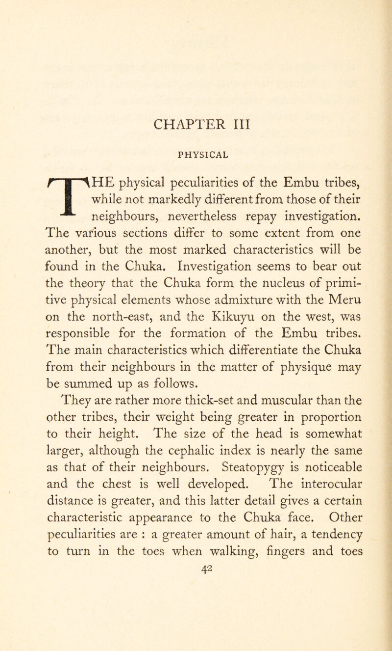 CHAPTER III PHYSICAL THE physical peculiarities of the Embu tribes, while not markedly different from those of their neighbours, nevertheless repay investigation. The various sections differ to some extent from one another, but the most marked characteristics will be found in the Chuka. Investigation seems to bear out the theory that the Chuka form the nucleus of primi¬ tive physical elements whose admixture with the Meru on the north-east, and the Kikuyu on the west, was responsible for the formation of the Embu tribes. The main characteristics which differentiate the Chuka from their neighbours in the matter of physique may be summed up as follows. They are rather more thick-set and muscular than the other tribes, their weight being greater in proportion to their height. The size of the head is somewhat larger, although the cephalic index is nearly the same as that of their neighbours. Steatopygy is noticeable and the chest is well developed. The interocular distance is greater, and this latter detail gives a certain characteristic appearance to the Chuka face. Other peculiarities are : a greater amount of hair, a tendency to turn in the toes when walking, fingers and toes