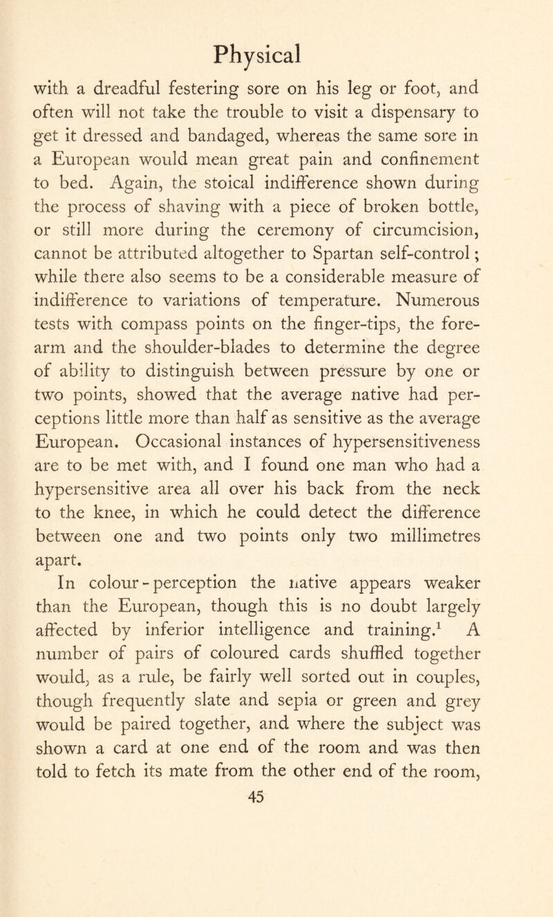 with a dreadful festering sore on his leg or foot, and often will not take the trouble to visit a dispensary to get it dressed and bandaged, whereas the same sore in a European would mean great pain and confinement to bed. Again, the stoical indifference shown during the process of shaving with a piece of broken bottle, or still more during the ceremony of circumcision, cannot be attributed altogether to Spartan self-control; while there also seems to be a considerable measure of indifference to variations of temperature. Numerous tests with compass points on the finger-tips, the fore¬ arm and the shoulder-blades to determine the degree of ability to distinguish between pressure by one or two points, showed that the average native had per¬ ceptions little more than half as sensitive as the average European. Occasional instances of hypersensitiveness are to be met with, and I found one man who had a hypersensitive area all over his back from the neck to the knee, in which he could detect the difference between one and two points only two millimetres apart. In colour - perception the native appears weaker than the European, though this is no doubt largely affected by inferior intelligence and training.1 A number of pairs of coloured cards shuffled together would, as a rule, be fairly well sorted out in couples, though frequently slate and sepia or green and grey would be paired together, and where the subject was shown a card at one end of the room and was then told to fetch its mate from the other end of the room,