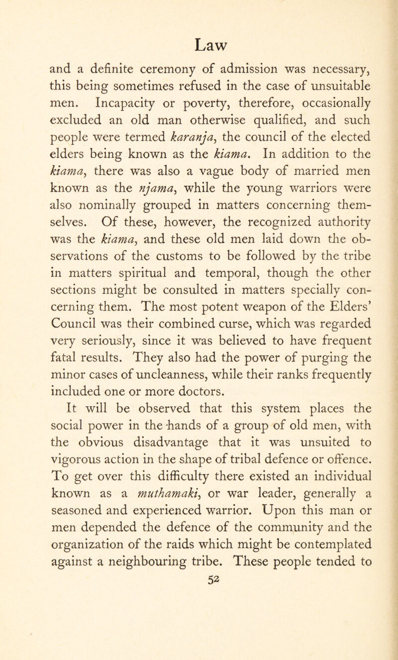 and a definite ceremony of admission was necessary, this being sometimes refused in the case of unsuitable men. Incapacity or poverty, therefore, occasionally excluded an old man otherwise qualified, and such people were termed karanja, the council of the elected elders being known as the kiama. In addition to the kiama, there was also a vague body of married men known as the njama, while the young warriors were also nominally grouped in matters concerning them¬ selves. Of these, however, the recognized authority was the kiama, and these old men laid down the ob¬ servations of the customs to be followed by the tribe in matters spiritual and temporal, though the other sections might be consulted in matters specially con¬ cerning them. The most potent weapon of the Elders’ Council was their combined curse, which was regarded very seriously, since it was believed to have frequent fatal results. They also had the power of purging the minor cases of uncleanness, while their ranks frequently included one or more doctors. It will be observed that this system places the social power in the hands of a group of old men, with the obvious disadvantage that it was unsuited to vigorous action in the shape of tribal defence or offence. To get over this difficulty there existed an individual known as a muthamaki, or war leader, generally a seasoned and experienced warrior. Upon this man or men depended the defence of the community and the organization of the raids which might be contemplated against a neighbouring tribe. These people tended to