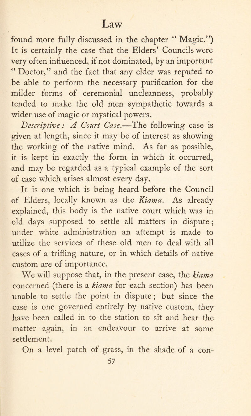 found more fully discussed in the chapter “ Magic.7’) It is certainly the case that the Elders’ Councils were very often influenced, if not dominated, by an important “ Doctor,” and the fact that any elder was reputed to be able to perform the necessary purification for the milder forms of ceremonial uncleanness, probably tended to make the old men sympathetic towards a wider use of magic or mystical powers. Descriptive: A Court Case.—The following case is given at length, since it may be of interest as showing the working of the native mind. As far as possible, it is kept in exactly the form in which it occurred, and may be regarded as a typical example of the sort of case which arises almost every day. It is one which is being heard before the Council of Elders, locally known as the Kiama. As already explained, this body is the native court which was in old days supposed to settle all matters in dispute; under white administration an attempt is made to utilize the services of these old men to deal with all cases of a trifling nature, or in which details of native custom are of importance. We will suppose that, in the present case, the kiama concerned (there is a kiama for each section) has been unable to settle the point in dispute; but since the case is one governed entirely by native custom, they have been called in to the station to sit and hear the matter again, in an endeavour to arrive at some settlement. On a level patch of grass, in the shade of a con-