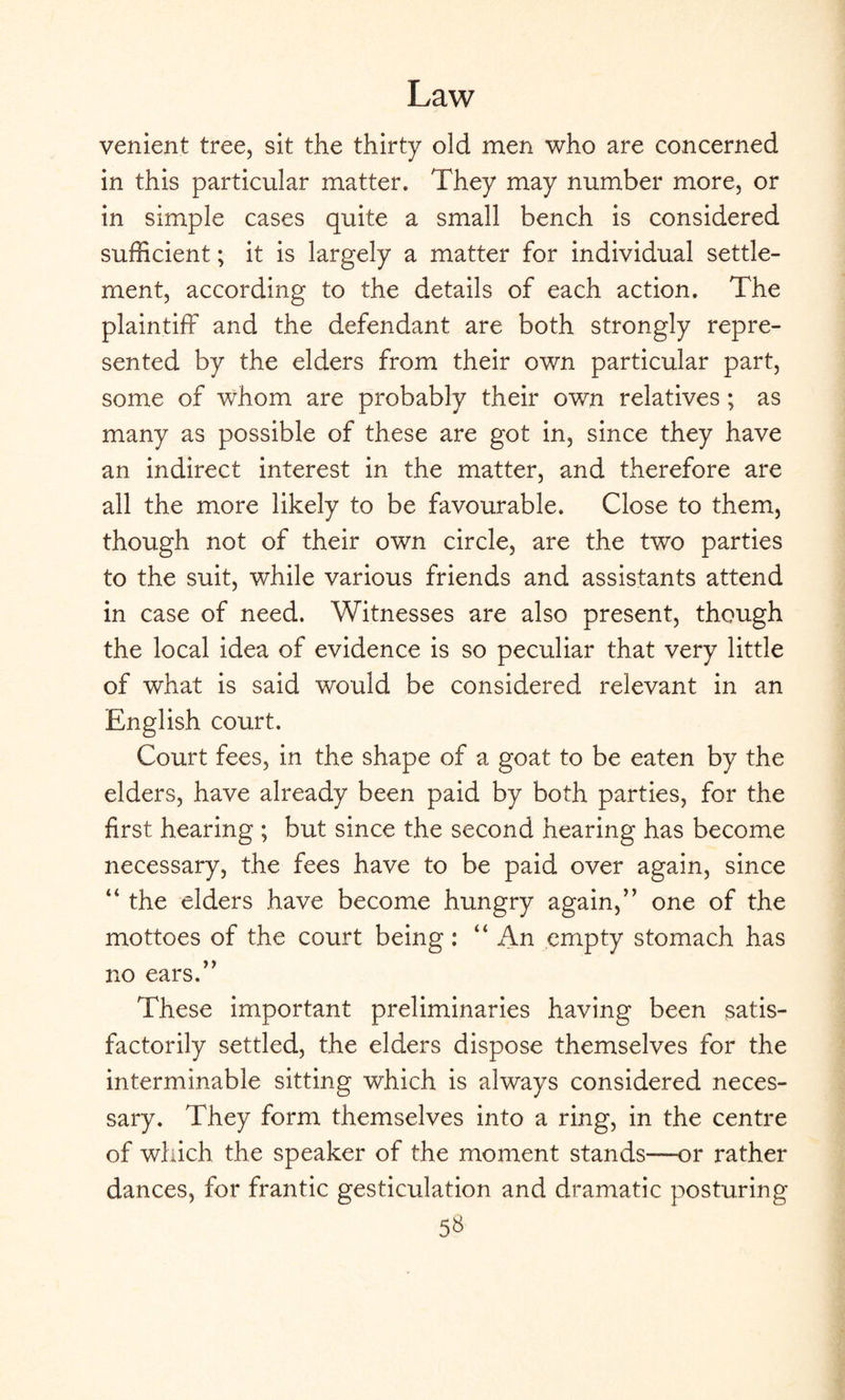 venient tree, sit the thirty old men who are concerned in this particular matter. They may number more, or in simple cases quite a small bench is considered sufficient; it is largely a matter for individual settle¬ ment, according to the details of each action. The plaintiff and the defendant are both strongly repre¬ sented by the elders from their own particular part, some of whom are probably their own relatives ; as many as possible of these are got in, since they have an indirect interest in the matter, and therefore are all the more likely to be favourable. Close to them, though not of their own circle, are the two parties to the suit, while various friends and assistants attend in case of need. Witnesses are also present, though the local idea of evidence is so peculiar that very little of what is said would be considered relevant in an English court. Court fees, in the shape of a goat to be eaten by the elders, have already been paid by both parties, for the first hearing ; but since the second hearing has become necessary, the fees have to be paid over again, since “ the elders have become hungry again,” one of the mottoes of the court being : “ An empty stomach has no ears.” These important preliminaries having been satis¬ factorily settled, the elders dispose themselves for the interminable sitting which is always considered neces¬ sary. They form themselves into a ring, in the centre of which the speaker of the moment stands—or rather dances, for frantic gesticulation and dramatic posturing