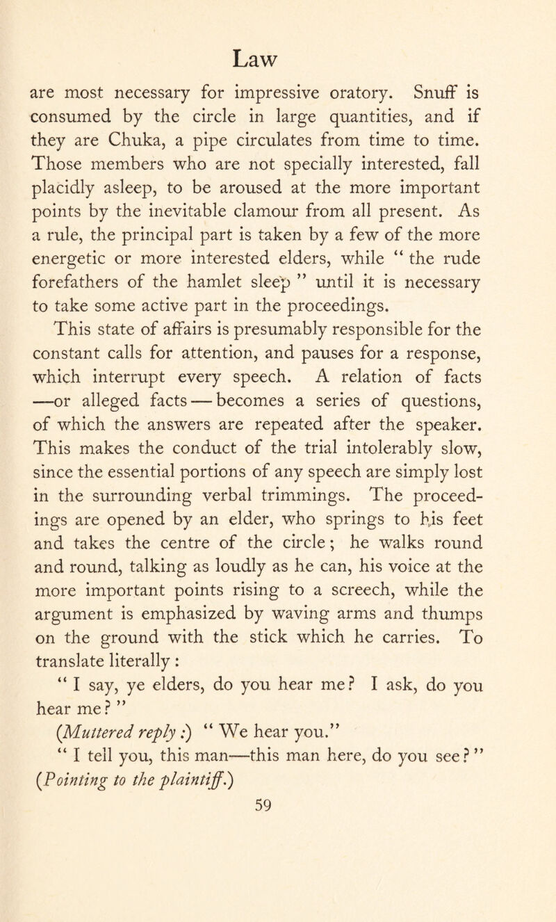 are most necessary for impressive oratory. Snuff is consumed by the circle in large quantities, and if they are Chuka, a pipe circulates from time to time. Those members who are not specially interested, fall placidly asleep, to be aroused at the more important points by the inevitable clamour from all present. As a rule, the principal part is taken by a few of the more energetic or more interested elders, while “ the rude forefathers of the hamlet sleep ” until it is necessary to take some active part in the proceedings. This state of affairs is presumably responsible for the constant calls for attention, and pauses for a response, which interrupt every speech. A relation of facts —or alleged facts-—becomes a series of questions, of which the answers are repeated after the speaker. This makes the conduct of the trial intolerably slow, since the essential portions of any speech are simply lost in the surrounding verbal trimmings. The proceed¬ ings are opened by an elder, who springs to his feet and takes the centre of the circle; he walks round and round, talking as loudly as he can, his voice at the more important points rising to a screech, while the argument is emphasized by waving arms and thumps on the ground with the stick which he carries. To translate literally: “ I say, ye elders, do you hear me? I ask, do you hear me ? ” {Muttered refly :) “ We hear you.” “ I tell you, this man—this man here, do you see? ” (.Pointing to the plaintiff.)