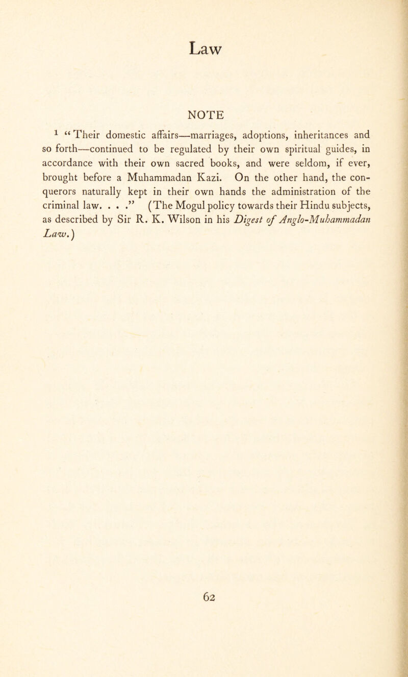 NOTE 1 “ Their domestic affairs—marriages, adoptions, inheritances and so forth—continued to be regulated by their own spiritual guides, in accordance with their own sacred books, and were seldom, if ever, brought before a Muhammadan Kazi. On the other hand, the con¬ querors naturally kept in their own hands the administration of the criminal law. . . (The Mogul policy towards their Hindu subjects, as described by Sir R. K. Wilson in his Digest of Anglo-Muhammadan Law.)