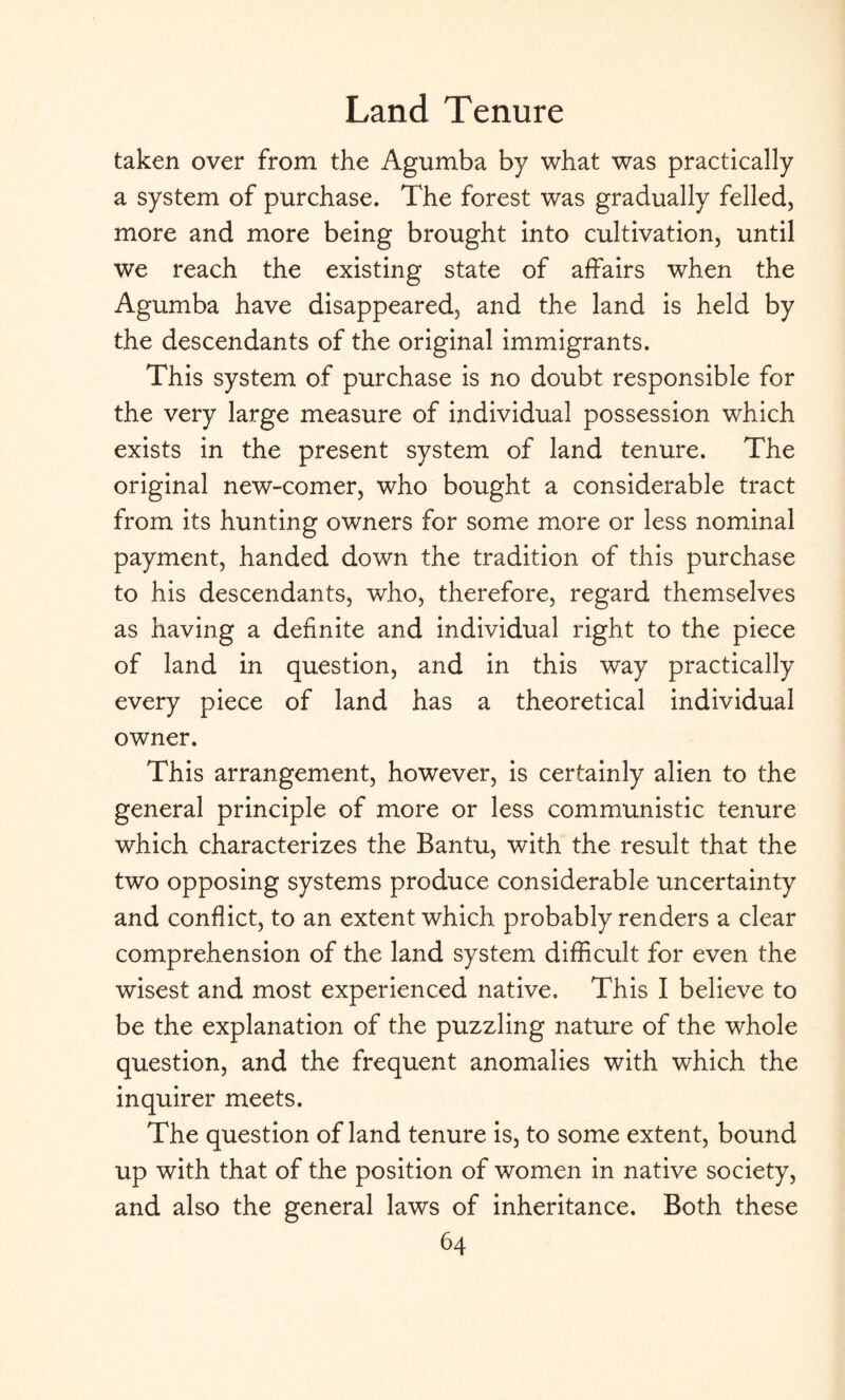 taken over from the Agumba by what was practically a system of purchase. The forest was gradually felled, more and more being brought into cultivation, until we reach the existing state of affairs when the Agumba have disappeared, and the land is held by the descendants of the original immigrants. This system of purchase is no doubt responsible for the very large measure of individual possession which exists in the present system of land tenure. The original new-comer, who bought a considerable tract from its hunting owners for some more or less nominal payment, handed down the tradition of this purchase to his descendants, who, therefore, regard themselves as having a definite and individual right to the piece of land in question, and in this way practically every piece of land has a theoretical individual owner. This arrangement, however, is certainly alien to the general principle of more or less communistic tenure which characterizes the Bantu, with the result that the two opposing systems produce considerable uncertainty and conflict, to an extent which probably renders a clear comprehension of the land system difficult for even the wisest and most experienced native. This I believe to be the explanation of the puzzling nature of the whole question, and the frequent anomalies with which the inquirer meets. The question of land tenure is, to some extent, bound up with that of the position of women in native society, and also the general laws of inheritance. Both these