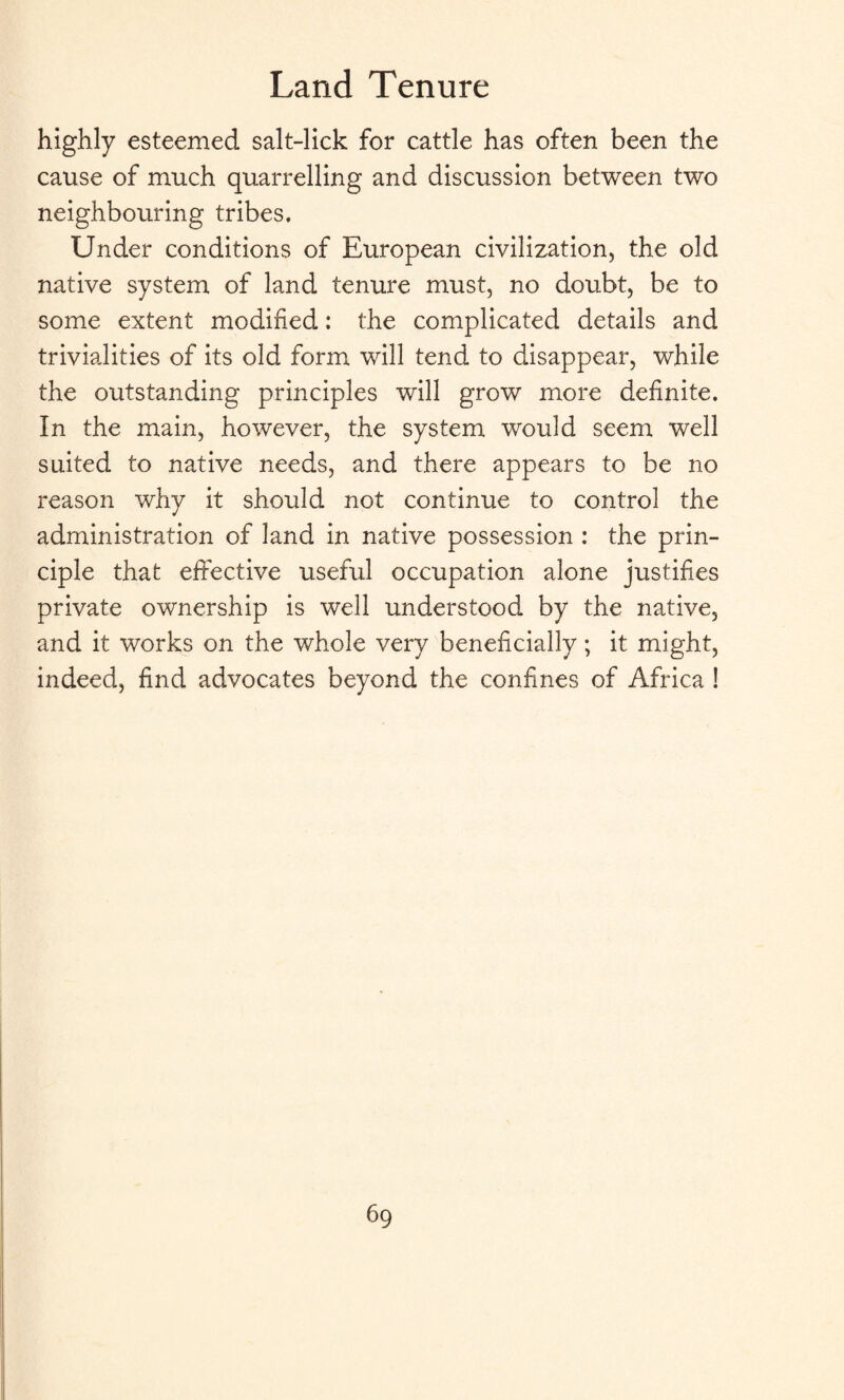 highly esteemed salt-lick for cattle has often been the cause of much quarrelling and discussion between two neighbouring tribes. Under conditions of European civilization, the old native system of land tenure must, no doubt, be to some extent modified: the complicated details and trivialities of its old form will tend to disappear, while the outstanding principles will grow more definite. In the main, however, the system would seem well suited to native needs, and there appears to be no reason why it should not continue to control the administration of land in native possession : the prin¬ ciple that effective useful occupation alone justifies private ownership is well understood by the native, and it works on the whole very beneficially; it might, indeed, find advocates beyond the confines of Africa !