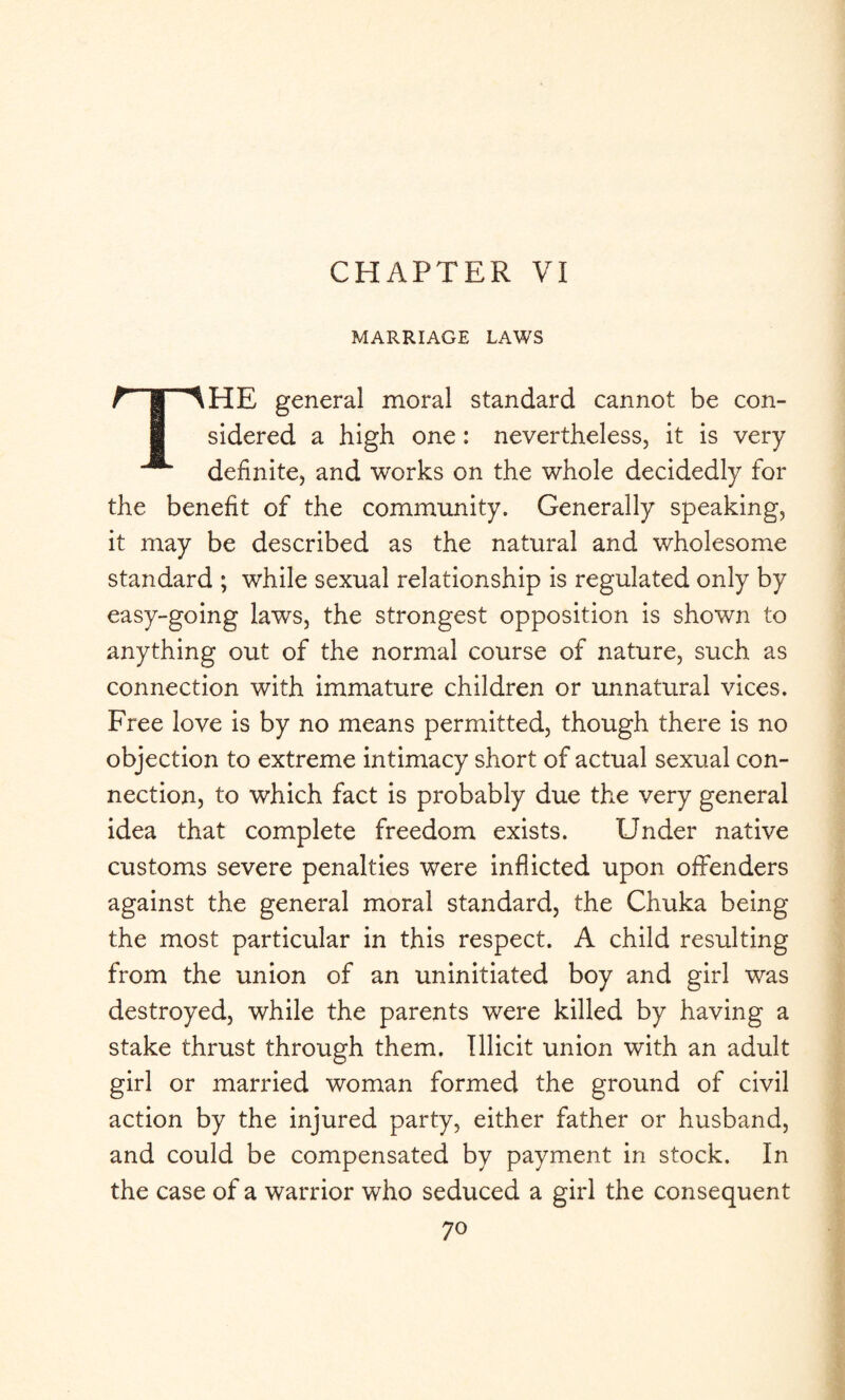 CHAPTER VI MARRIAGE LAWS THE general moral standard cannot be con¬ sidered a high one: nevertheless, it is very definite, and works on the whole decidedly for the benefit of the community. Generally speaking, it may be described as the natural and wholesome standard ; while sexual relationship is regulated only by easy-going laws, the strongest opposition is shown to anything out of the normal course of nature, such as connection with immature children or unnatural vices. Free love is by no means permitted, though there is no objection to extreme intimacy short of actual sexual con¬ nection, to which fact is probably due the very general idea that complete freedom exists. Under native customs severe penalties were inflicted upon offenders against the general moral standard, the Chuka being the most particular in this respect. A child resulting from the union of an uninitiated boy and girl was destroyed, while the parents were killed by having a stake thrust through them. Illicit union with an adult girl or married woman formed the ground of civil action by the injured party, either father or husband, and could be compensated by payment in stock. In the case of a warrior who seduced a girl the consequent