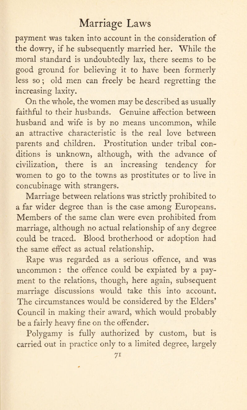 payment was taken into account in the consideration of the dowry, if he subsequently married her. While the moral standard is undoubtedly lax, there seems to be good ground for believing it to have been formerly less so ; old men can freely be heard regretting the increasing laxity. On the whole, the women may be described as usually faithful to their husbands. Genuine affection between husband and wife is by no means uncommon, while an attractive characteristic is the real love between parents and children. Prostitution under tribal con¬ ditions is unknown, although, with the advance of civilization, there is an increasing tendency for women to go to the towns as prostitutes or to live in concubinage with strangers. Marriage between relations was strictly prohibited to a far wider degree than is the case among Europeans. Members of the same clan were even prohibited from marriage, although no actual relationship of any degree could be traced. Blood brotherhood or adoption had the same effect as actual relationship. Rape was regarded as a serious offence, and was uncommon : the offence could be expiated by a pay¬ ment to the relations, though, here again, subsequent marriage discussions would take this into account. The circumstances would be considered by the Elders’ Council in making their award, which would probably be a fairly heavy fine on the offender. Polygamy is fully authorized by custom, but is carried out in practice only to a limited degree, largely 7i