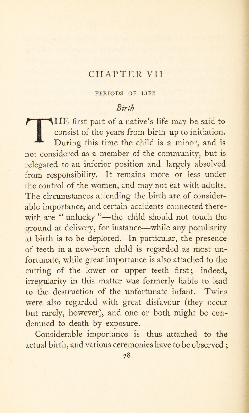 CHAPTER VII PERIODS OF LIFE Birth r-f '^HE first part of a native’s life may be said to consist of the years from birth up to initiation. ^ During this time the child is a minor, and is not considered as a member of the community, but is relegated to an inferior position and largely absolved from responsibility. It remains more or less under the control of the women, and may not eat with adults. The circumstances attending the birth are of consider¬ able importance, and certain accidents connected there¬ with are 44 unlucky ’’—the child should not touch the ground at delivery, for instance—while any peculiarity at birth is to be deplored. In particular, the presence of teeth in a new-born child is regarded as most un¬ fortunate, while great importance is also attached to the cutting of the lower or upper teeth first; indeed, irregularity in this matter was formerly liable to lead to the destruction of the unfortunate infant. Twins were also regarded with great disfavour (they occur but rarely, however), and one or both might be con¬ demned to death by exposure. Considerable importance is thus attached to the actual birth, and various ceremonies have to be observed ;