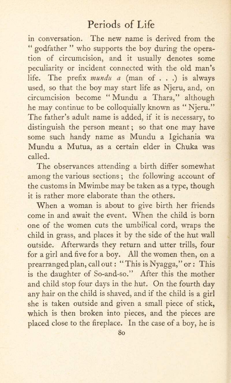 in conversation. The new name is derived from the “ godfather ” who supports the boy during the opera¬ tion of circumcision, and it usually denotes some peculiarity or incident connected with the old man’s life. The prefix mundu a (man of . . .) is always used, so that the boy may start life as Njeru, and, on circumcision become “ Mundu a Thara,” although he may continue to be colloquially known as “ Njeru.” The father’s adult name is added, if it is necessary, to distinguish the person meant; so that one may have some such handy name as Mundu a Igichania wa Mundu a Mutua, as a certain elder in Chuka was called. The observances attending a birth differ somewhat among the various sections ; the following account of the customs in Mwimbe may be taken as a type, though it is rather more elaborate than the others. When a woman is about to give birth her friends come in and await the event. When the child is born one of the women cuts the umbilical cord, wraps the child in grass, and places it by the side of the hut wall outside. Afterwards they return and utter trills, four for a girl and five for a boy. All the women then, on a prearranged plan, call out: “ This is Nyagga,” or : This is the daughter of So-and-so.” After this the mother and child stop four days in the hut. On the fourth day any hair on the child is shaved, and if the child is a girl she is taken outside and given a small piece of stick, which is then broken into pieces, and the pieces are placed close to the fireplace. In the case of a boy, he is