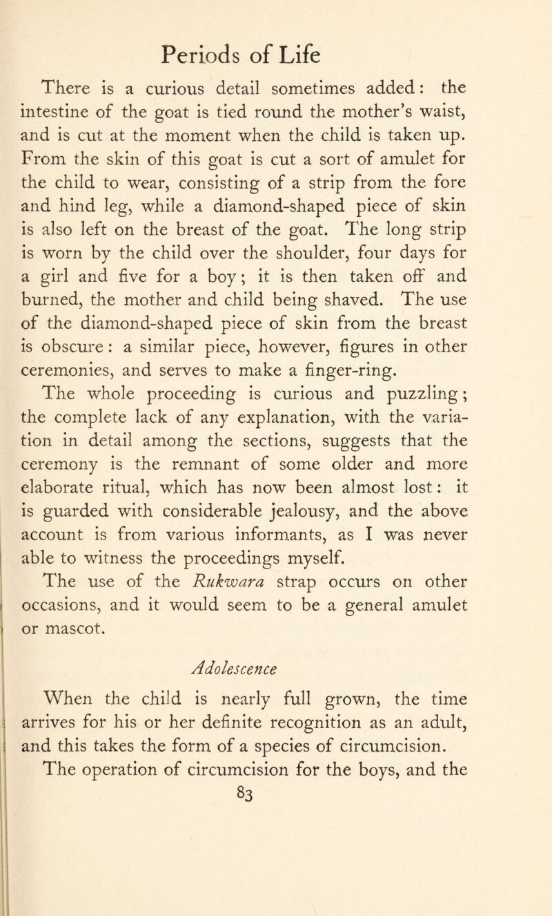 There is a curious detail sometimes added: the intestine of the goat is tied round the mother’s waist, and is cut at the moment when the child is taken up. From the skin of this goat is cut a sort of amulet for the child to wear, consisting of a strip from the fore and hind leg, while a diamond-shaped piece of skin is also left on the breast of the goat. The long strip is worn by the child over the shoulder, four days for a girl and five for a boy; it is then taken off and burned, the mother and child being shaved. The use of the diamond-shaped piece of skin from the breast is obscure : a similar piece, however, figures in other ceremonies, and serves to make a finger-ring. The whole proceeding is curious and puzzling; the complete lack of any explanation, with the varia¬ tion in detail among the sections, suggests that the ceremony is the remnant of some older and more elaborate ritual, which has now been almost lost: it is guarded with considerable jealousy, and the above account is from various informants, as I was never able to witness the proceedings myself. The use of the Rukwara strap occurs on other occasions, and it would seem to be a general amulet or mascot. Adolescence When the child is nearly full grown, the time arrives for his or her definite recognition as an adult, and this takes the form of a species of circumcision. The operation of circumcision for the boys, and the *3