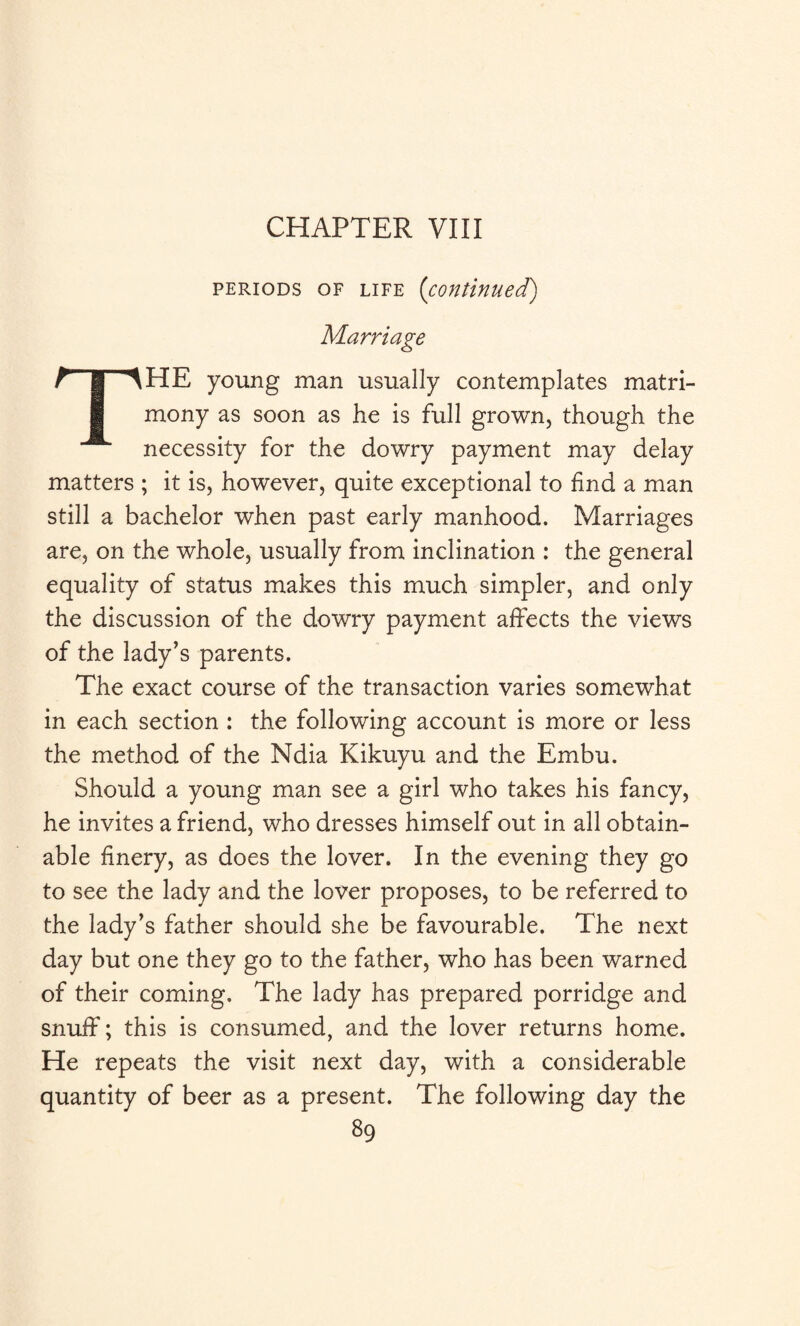 CHAPTER VIII periods of life ('continuedf) Marriage THE young man usually contemplates matri¬ mony as soon as he is full grown, though the necessity for the dowry payment may delay matters ; it is, however, quite exceptional to find a man still a bachelor when past early manhood. Marriages are, on the whole, usually from inclination : the general equality of status makes this much simpler, and only the discussion of the dowry payment affects the views of the lady’s parents. The exact course of the transaction varies somewhat in each section : the following account is more or less the method of the Ndia Kikuyu and the Embu. Should a young man see a girl who takes his fancy, he invites a friend, who dresses himself out in all obtain¬ able finery, as does the lover. In the evening they go to see the lady and the lover proposes, to be referred to the lady’s father should she be favourable. The next day but one they go to the father, who has been warned of their coming. The lady has prepared porridge and snuff; this is consumed, and the lover returns home. He repeats the visit next day, with a considerable quantity of beer as a present. The following day the