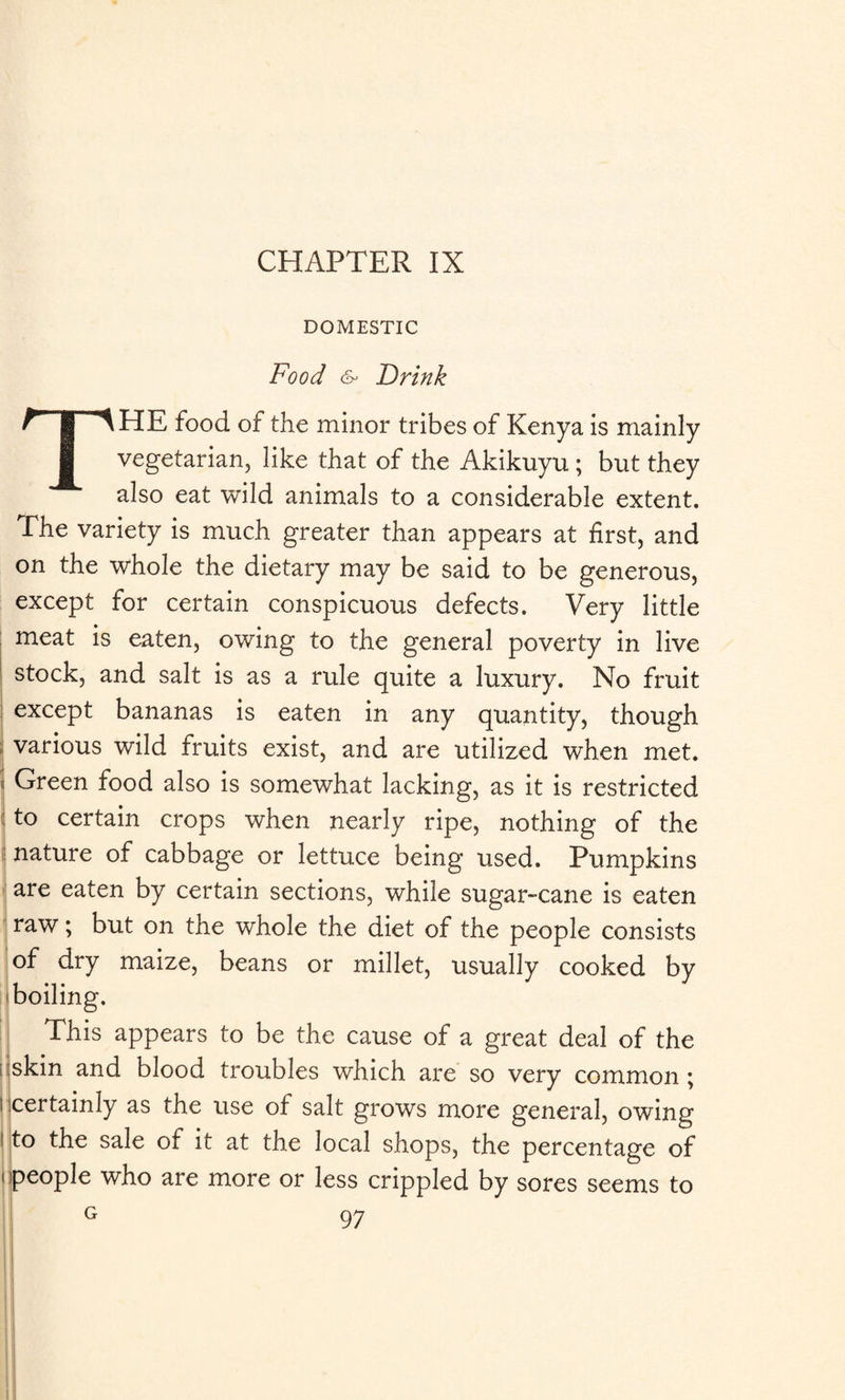 CHAPTER IX DOMESTIC Food (S* Drink THE food of the minor tribes of Kenya is mainly vegetarian, like that of the Akikuyu ; but they also eat wild animals to a considerable extent. The variety is much greater than appears at first, and on the whole the dietary may be said to be generous, except for certain conspicuous defects. Very little meat is eaten, owing to the general poverty in live stock, and salt is as a rule quite a luxury. No fruit except bananas is eaten in any quantity, though ;; various wild fruits exist, and are utilized when met. ■ Green food also is somewhat lacking, as it is restricted to certain crops when nearly ripe, nothing of the nature of cabbage or lettuce being used. Pumpkins are eaten by certain sections, while sugar-cane is eaten raw; but on the whole the diet of the people consists of dry maize, beans or millet, usually cooked by boiling. This appears to be the cause of a great deal of the ; skin and blood troubles which are so very common ; t certainly as the use of salt grows more general, owing i to the sale of it at the local shops, the percentage of i people who are more or less crippled by sores seems to