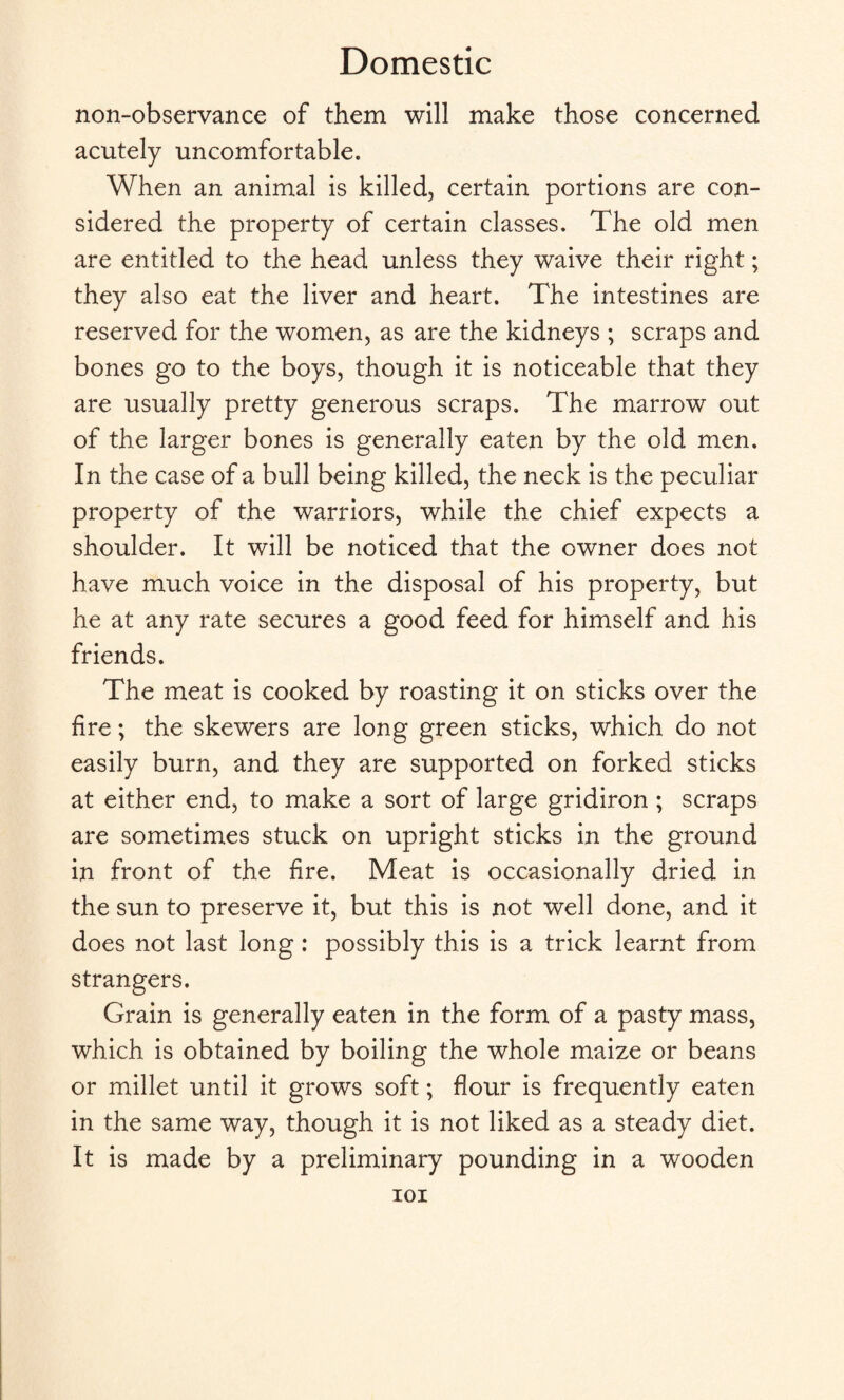 non-observance of them will make those concerned acutely uncomfortable. When an animal is killed, certain portions are con¬ sidered the property of certain classes. The old men are entitled to the head unless they waive their right; they also eat the liver and heart. The intestines are reserved for the women, as are the kidneys ; scraps and bones go to the boys, though it is noticeable that they are usually pretty generous scraps. The marrow out of the larger bones is generally eaten by the old men. In the case of a bull being killed, the neck is the peculiar property of the warriors, while the chief expects a shoulder. It will be noticed that the owner does not have much voice in the disposal of his property, but he at any rate secures a good feed for himself and his friends. The meat is cooked by roasting it on sticks over the fire; the skewers are long green sticks, which do not easily burn, and they are supported on forked sticks at either end, to make a sort of large gridiron ; scraps are sometimes stuck on upright sticks in the ground in front of the fire. Meat is occasionally dried in the sun to preserve it, but this is not well done, and it does not last long : possibly this is a trick learnt from strangers. Grain is generally eaten in the form of a pasty mass, which is obtained by boiling the whole maize or beans or millet until it grows soft; flour is frequently eaten in the same way, though it is not liked as a steady diet. It is made by a preliminary pounding in a wooden ioi