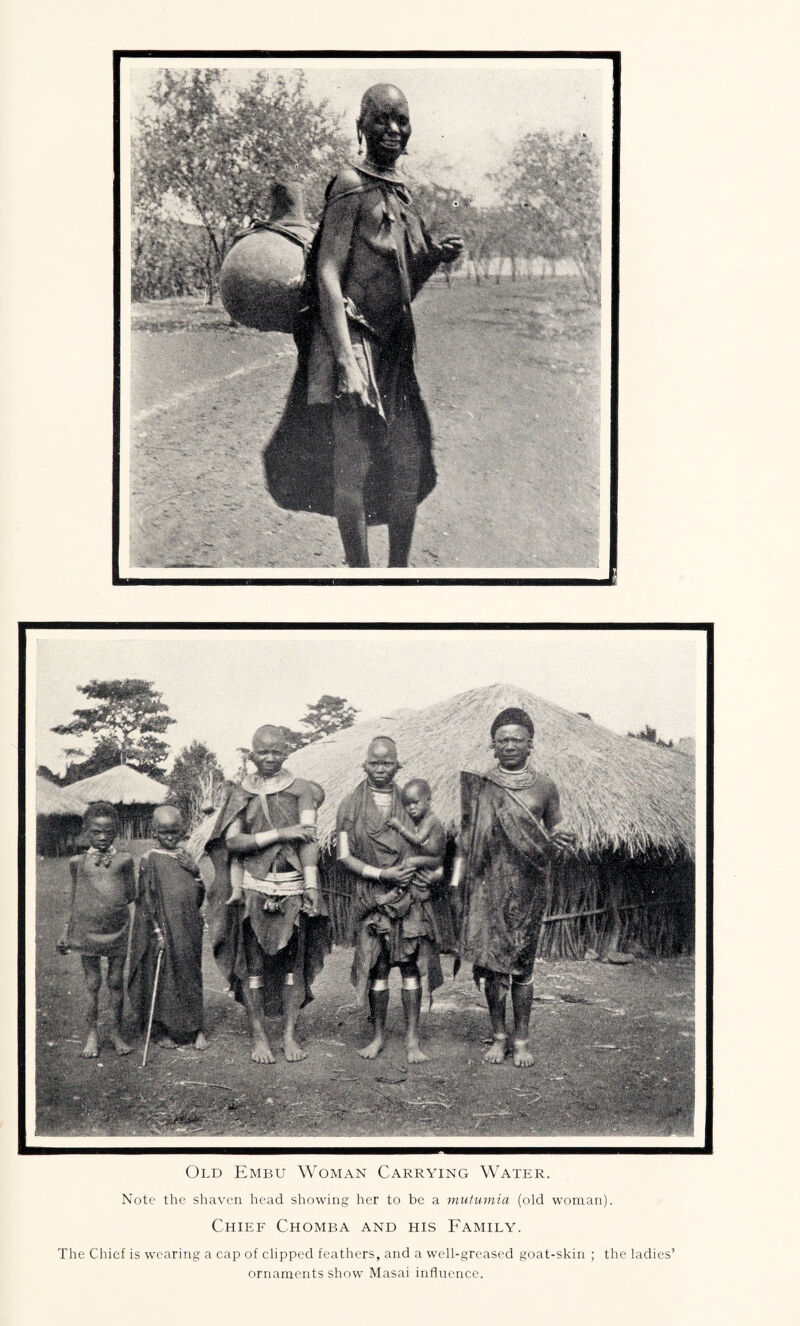 Old Embu Woman Carrying Water. Note the shaven head showing her to be a mutumia (old woman). Chief Chomba and his Family. The Chief is wearing a cap of clipped feathers, and a well-greased goat-skin ; the ladies’ ornaments show Masai influence.