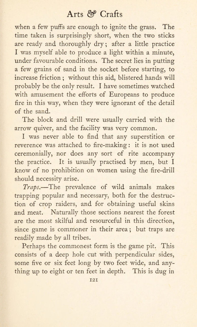 when a few puffs are enough to ignite the grass. The time taken is surprisingly short, when the two sticks are ready and thoroughly dry; after a little practice I was myself able to produce a light within a minute, under favourable conditions. The secret lies in putting a few grains of sand in the socket before starting, to increase friction ; without this aid, blistered hands will probably be the only result. I have sometimes watched with amusement the efforts of Europeans to produce fire in this way, when they were ignorant of the detail of the sand. The block and drill were usually carried with the arrow quiver, and the facility was very common. I was never able to find that any superstition or reverence was attached to fire-making: it is not used ceremonially, nor does any sort of rite accompany the practice. It is usually practised by men, but I know of no prohibition on women using the fire-drill should necessity arise. Traps.—The prevalence of wild animals makes trapping popular and necessary, both for the destruc¬ tion of crop raiders, and for obtaining useful skins and meat. Naturally those sections nearest the forest are the most skilful and resourceful in this direction, since game is commoner in their area; but traps are readily made by all tribes. Perhaps the commonest form is the game pit. This consists of a deep hole cut with perpendicular sides, some five or six feet long by two feet wide, and any¬ thing up to eight or ten feet in depth. This is dug in