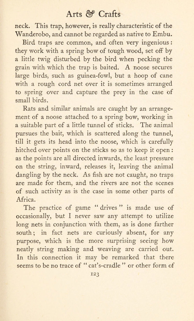 neck. This trap, however, is really characteristic of the Wanderobo, and cannot be regarded as native to Embu. Bird traps are common, and often very ingenious : they work with a spring bow of tough wood, set off by a little twig disturbed by the bird when pecking the grain with which the trap is baited. A noose secures large birds, such as guinea-fowl, but a hoop of cane with a rough cord net over it is sometimes arranged to spring over and capture the prey in the case of small birds. Rats and similar animals are caught by an arrange¬ ment of a noose attached to a spring bow, working in a suitable part of a little tunnel of sticks. The animal pursues the bait, which is scattered along the tunnel, till it gets its head into the noose, which is carefully hitched over points on the sticks so as to keep it open : as the points are all directed inwards, the least pressure on the string, inward, releases it, leaving the animal dangling by the neck. As fish are not caught, no traps are made for them, and the rivers are not the scenes of such activity as is the case in some other parts of Africa. The practice of game “ drives ” is made use of occasionally, but I never saw any attempt to utilize long nets in conjunction with them, as is done farther south; in fact nets are curiously absent, for any purpose, which is the more surprising seeing how neatly string making and weaving are carried out. In this connection it may be remarked that there seems to be no trace of “ cafis-cradle ” or other form of