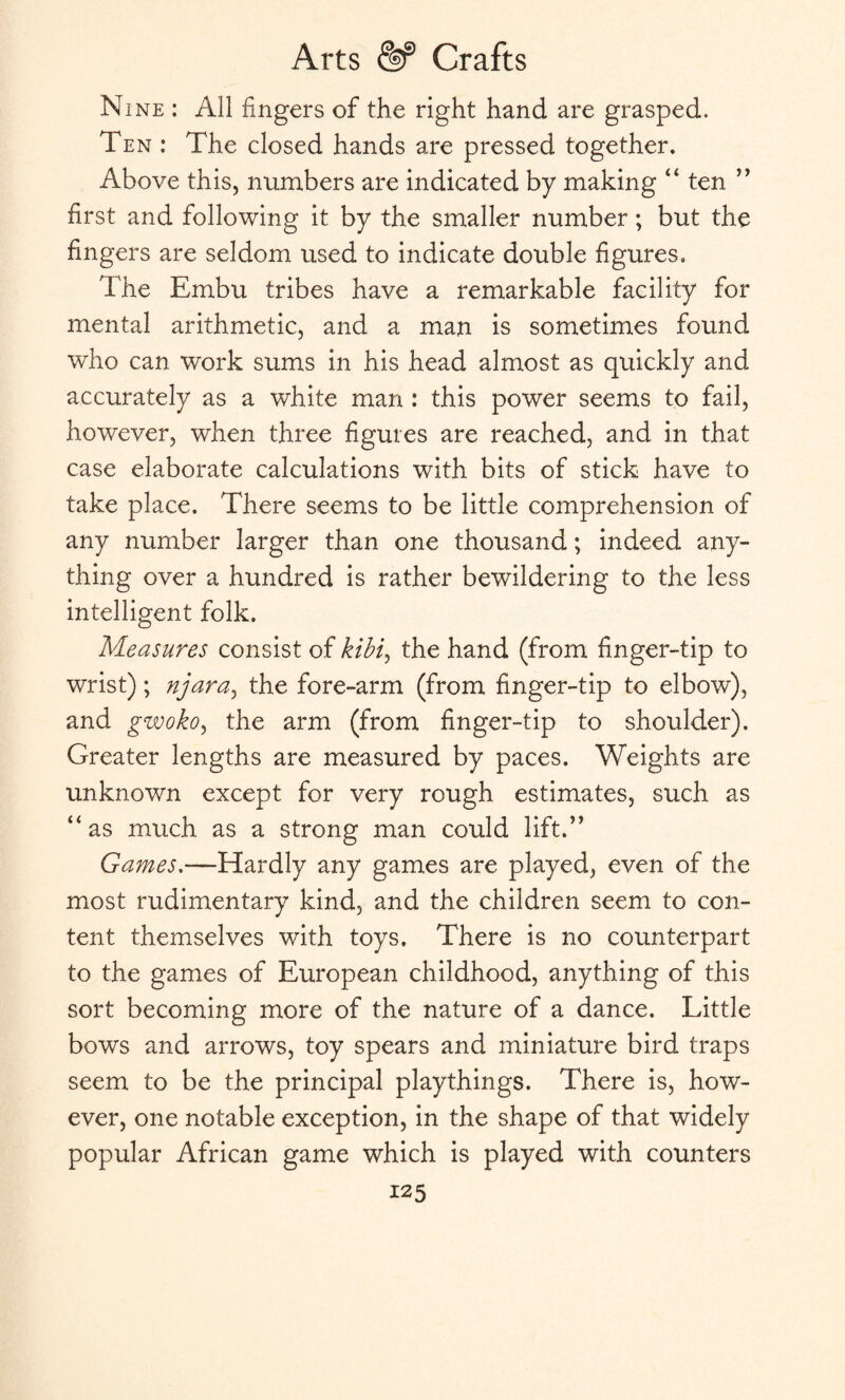 Nine : All fingers of the right hand are grasped. Ten : The closed hands are pressed together. Above this, numbers are indicated by making “ ten ” first and following it by the smaller number; but the fingers are seldom used to indicate double figures. The Embu tribes have a remarkable facility for mental arithmetic, and a man is sometimes found who can work sums in his head almost as quickly and accurately as a white man : this power seems to fail, however, when three figures are reached, and in that case elaborate calculations with bits of stick have to take place. There seems to be little comprehension of any number larger than one thousand; indeed any¬ thing over a hundred is rather bewildering to the less intelligent folk. Measures consist of kibi, the hand (from finger-tip to wrist); njara, the fore-arm (from finger-tip to elbow), and gwoko, the arm (from finger-tip to shoulder). Greater lengths are measured by paces. Weights are unknown except for very rough estimates, such as “as much as a strong man could lift.” Games.—Hardly any games are played, even of the most rudimentary kind, and the children seem to con¬ tent themselves with toys. There is no counterpart to the games of European childhood, anything of this sort becoming more of the nature of a dance. Little bows and arrows, toy spears and miniature bird traps seem to be the principal playthings. There is, how¬ ever, one notable exception, in the shape of that widely popular African game which is played with counters