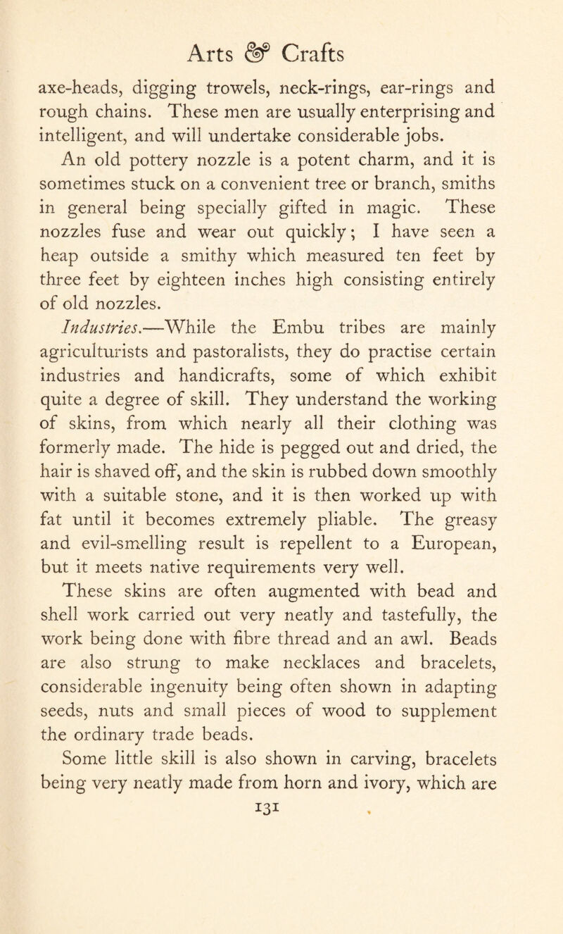 axe-heads, digging trowels, neck-rings, ear-rings and rough chains. These men are usually enterprising and intelligent, and will undertake considerable jobs. An old pottery nozzle is a potent charm, and it is sometimes stuck on a convenient tree or branch, smiths in general being specially gifted in magic. These nozzles fuse and wear out quickly; I have seen a heap outside a smithy which measured ten feet by three feet by eighteen inches high consisting entirely of old nozzles. Industries.—While the Embu tribes are mainly agriculturists and pastoralists, they do practise certain industries and handicrafts, some of which exhibit quite a degree of skill. They understand the working of skins, from which nearly all their clothing was formerly made. The hide is pegged out and dried, the hair is shaved off, and the skin is rubbed down smoothly with a suitable stone, and it is then worked up with fat until it becomes extremely pliable. The greasy and evil-smelling result is repellent to a European, but it meets native requirements very well. These skins are often augmented with bead and shell work carried out very neatly and tastefully, the work being done with fibre thread and an awl. Beads are also strung to make necklaces and bracelets, considerable ingenuity being often shown in adapting seeds, nuts and small pieces of wood to supplement the ordinary trade beads. Some little skill is also shown in carving, bracelets being very neatly made from horn and ivory, which are