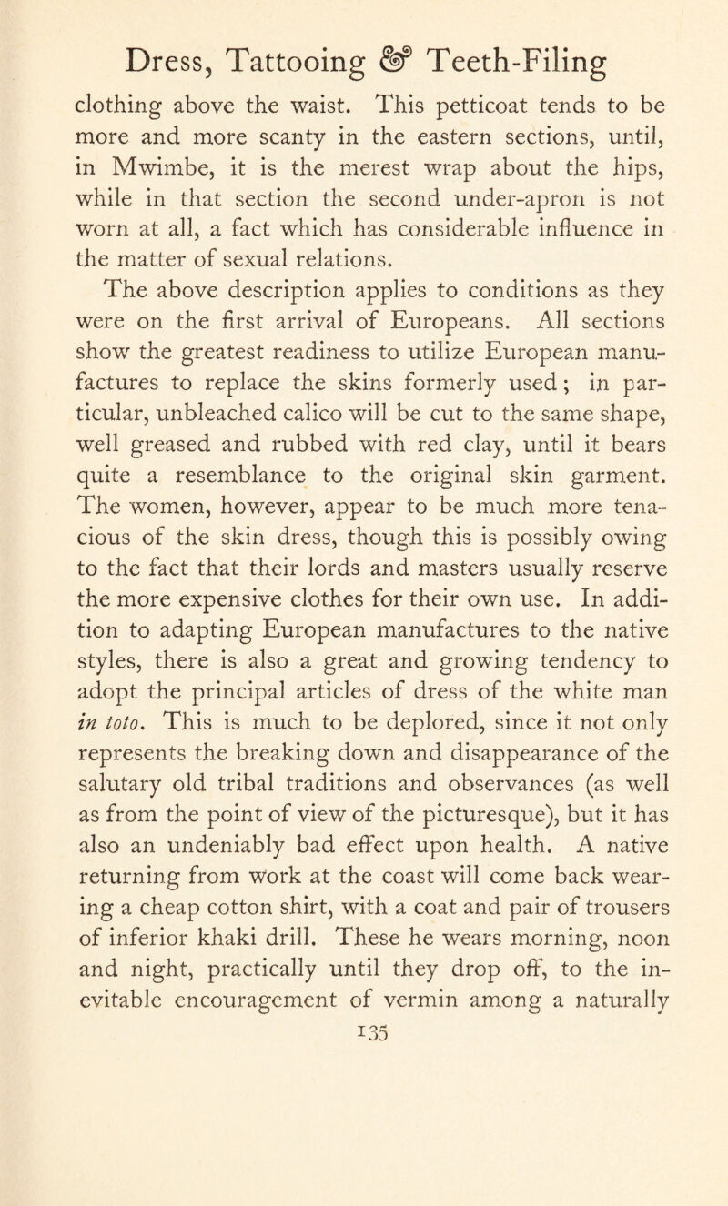 clothing above the waist. This petticoat tends to be more and more scanty in the eastern sections, until, in Mwimbe, it is the merest wrap about the hips, while in that section the second under-apron is not worn at all, a fact which has considerable influence in the matter of sexual relations. The above description applies to conditions as they were on the first arrival of Europeans. All sections show the greatest readiness to utilize European manu¬ factures to replace the skins formerly used; in par¬ ticular, unbleached calico will be cut to the same shape, well greased and rubbed with red clay, until it bears quite a resemblance to the original skin garment. The women, however, appear to be much more tena¬ cious of the skin dress, though this is possibly owing to the fact that their lords and masters usually reserve the more expensive clothes for their own use. In addi¬ tion to adapting European manufactures to the native styles, there is also a great and growing tendency to adopt the principal articles of dress of the white man in toto. This is much to be deplored, since it not only represents the breaking down and disappearance of the salutary old tribal traditions and observances (as well as from the point of view of the picturesque), but it has also an undeniably bad effect upon health. A native returning from Work at the coast will come back wear¬ ing a cheap cotton shirt, with a coat and pair of trousers of inferior khaki drill. These he wears morning, noon and night, practically until they drop off, to the in¬ evitable encouragement of vermin among a naturally