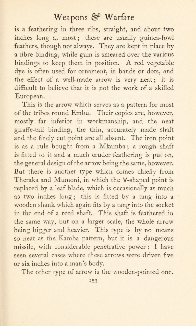 is a feathering in three ribs, straight, and about two inches long at most; these are usually guinea-fowl feathers, though not always. They are kept in place by a fibre binding, while gum is smeared over the various bindings to keep them in position. A red vegetable dye is often used for ornament, in bands or dots, and the effect of a well-made arrow is very neat; it is difficult to believe that it is not the work of a skilled European. This is the arrow which serves as a pattern for most of the tribes round Embu. Their copies are, however, mostly far inferior in workmanship, and the neat giraffe-tail binding, the thin, accurately made shaft and the finely cut point are all absent. The iron point is as a rule bought from a Mkamba; a rough shaft is fitted to it and a much cruder feathering is put on, the general design of the arrow being the same, however. But there is another type which comes chiefly from Theraka and Mumoni, in which the V-shaped point is replaced by a leaf blade, which is occasionally as much as two inches long; this is fitted by a tang into a wooden shank which again fits by a tang into the socket in the end of a reed shaft. This shaft is feathered in the same way, but on a larger scale, the whole arrow being bigger and heavier. This type is by no means so neat as the Kamba pattern, but it is a dangerous missile, with considerable penetrative power: I have seen several cases where these arrows were driven five or six inches into a man's body. The other type of arrow is the wooden-pointed one. i53