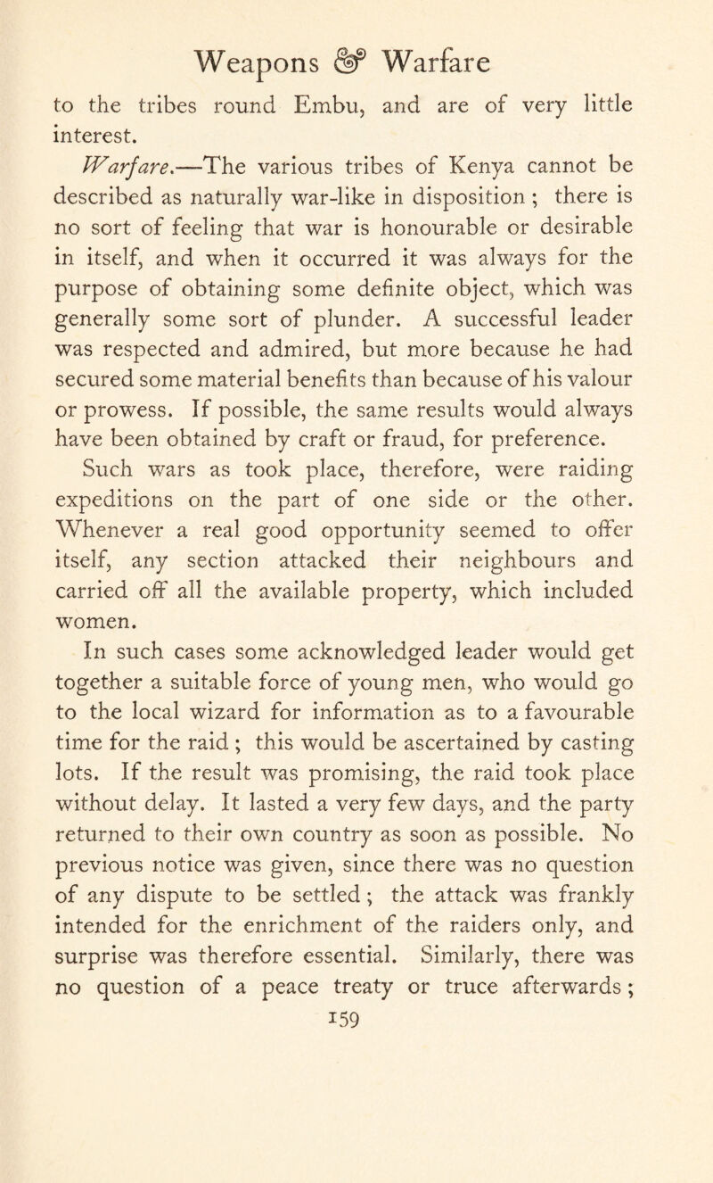 to the tribes round Embu, and are of very little interest. Warfare.-—The various tribes of Kenya cannot be described as naturally war-like in disposition ; there is no sort of feeling that war is honourable or desirable in itself, and when it occurred it was always for the purpose of obtaining some definite object, which was generally some sort of plunder. A successful leader was respected and admired, but more because he had secured some material benefits than because of his valour or prowess. If possible, the same results would always have been obtained by craft or fraud, for preference. Such wars as took place, therefore, were raiding expeditions on the part of one side or the other. Whenever a real good opportunity seemed to offer itself, any section attacked their neighbours and carried off all the available property, which included women. In such cases some acknowledged leader would get together a suitable force of young men, who would go to the local wizard for information as to a favourable time for the raid ; this would be ascertained by casting lots. If the result was promising, the raid took place without delay. It lasted a very few days, and the party returned to their own country as soon as possible. No previous notice was given, since there was no question of any dispute to be settled ; the attack was frankly intended for the enrichment of the raiders only, and surprise was therefore essential. Similarly, there was no question of a peace treaty or truce afterwards ;