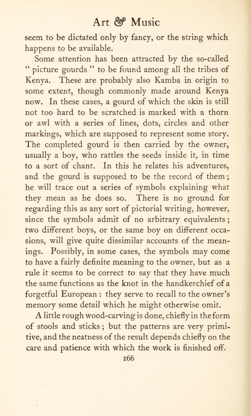 seem to be dictated only by fancy, or the string which happens to be available. Some attention has been attracted by the so-called “ picture gourds to be found among all the tribes of Kenya. These are probably also Kamba in origin to some extent, though commonly made around Kenya now. In these cases, a gourd of which the skin is still not too hard to be scratched is marked with a thorn or awl with a series of lines, dots, circles and other markings, which are supposed to represent some story. The completed gourd is then carried by the owner, usually a boy, who rattles the seeds inside it, in time to a sort of chant. In this he relates his adventures, and the gourd is supposed to be the record of them; he will trace out a series of symbols explaining what they mean as he does so. There is no ground for regarding this as any sort of pictorial writing, however, since the symbols admit of no arbitrary equivalents ; two different boys, or the same boy on different occa¬ sions, will give quite dissimilar accounts of the mean¬ ings. Possibly, in some cases, the symbols may come to have a fairly definite meaning to the owner, but as a rule it seems to be correct to say that they have much the same functions as the knot in the handkerchief of a forgetful European : they serve to recall to the owner's memory some detail which he might otherwise omit. A little rough wood-carving is done, chiefly in the form of stools and sticks ; but the patterns are very primi¬ tive, and the neatness of the result depends chiefly on the care and patience with which the work is finished off.