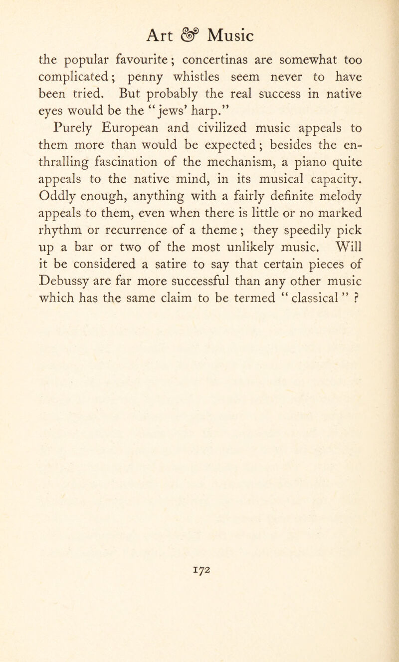 the popular favourite; concertinas are somewhat too complicated; penny whistles seem never to have been tried. But probably the real success in native eyes would be the “ jews’ harp.” Purely European and civilized music appeals to them more than would be expected; besides the en¬ thralling fascination of the mechanism, a piano quite appeals to the native mind, in its musical capacity. Oddly enough, anything with a fairly definite melody appeals to them, even when there is little or no marked rhythm or recurrence of a theme; they speedily pick up a bar or two of the most unlikely music. Will it be considered a satire to say that certain pieces of Debussy are far more successful than any other music which has the same claim to be termed “classical ” ?