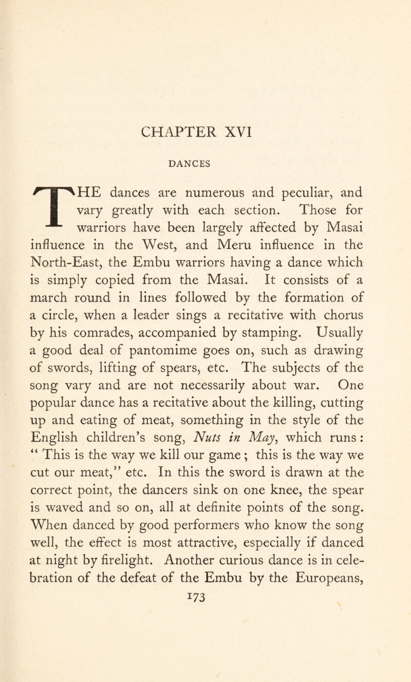 CHAPTER XVI DANCES THE dances are numerous and peculiar, and vary greatly with each section. Those for warriors have been largely affected by Masai influence in the West, and Meru influence in the North-East, the Embu warriors having a dance which is simply copied from the Masai. It consists of a march round in lines followed by the formation of a circle, when a leader sings a recitative with chorus by his comrades, accompanied by stamping. Usually a good deal of pantomime goes on, such as drawing of swords, lifting of spears, etc. The subjects of the song vary and are not necessarily about war. One popular dance has a recitative about the killing, cutting up and eating of meat, something in the style of the English children’s song, Nuts in May, which runs : “ This is the way we kill our game ; this is the way we cut our meat,” etc. In this the sword is drawn at the correct point, the dancers sink on one knee, the spear is waved and so on, all at definite points of the song. When danced by good performers who know the song well, the effect is most attractive, especially if danced at night by firelight. Another curious dance is in cele¬ bration of the defeat of the Embu by the Europeans, i73