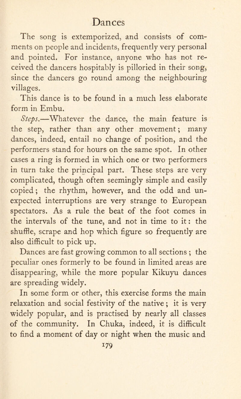 The song is extemporized, and consists of com¬ ments on people and incidents, frequently very personal and pointed. For instance, anyone who has not re¬ ceived the dancers hospitably is pilloried in their song, since the dancers go round among the neighbouring villages. This dance is to be found in a much less elaborate form in Embu. Steps.—Whatever the dance, the main feature is the step, rather than any other movement; many dances, indeed, entail no change of position, and the performers stand for hours on the same spot. In other cases a ring is formed in which one or two performers in turn take the principal part. These steps are very complicated, though often seemingly simple and easily copied; the rhythm, however, and the odd and un¬ expected interruptions are very strange to European spectators. As a rule the beat of the foot comes in the intervals of the tune, and not in time to it: the shuffle, scrape and hop which figure so frequently are also difficult to pick up. Dances are fast growing common to all sections ; the peculiar ones formerly to be found in limited areas are disappearing, while the more popular Kikuyu dances are spreading widely. In some form or other, this exercise forms the main relaxation and social festivity of the native; it is very widely popular, and is practised by nearly all classes of the community. In Chuka, indeed, it is difficult to find a moment of day or night when the music and