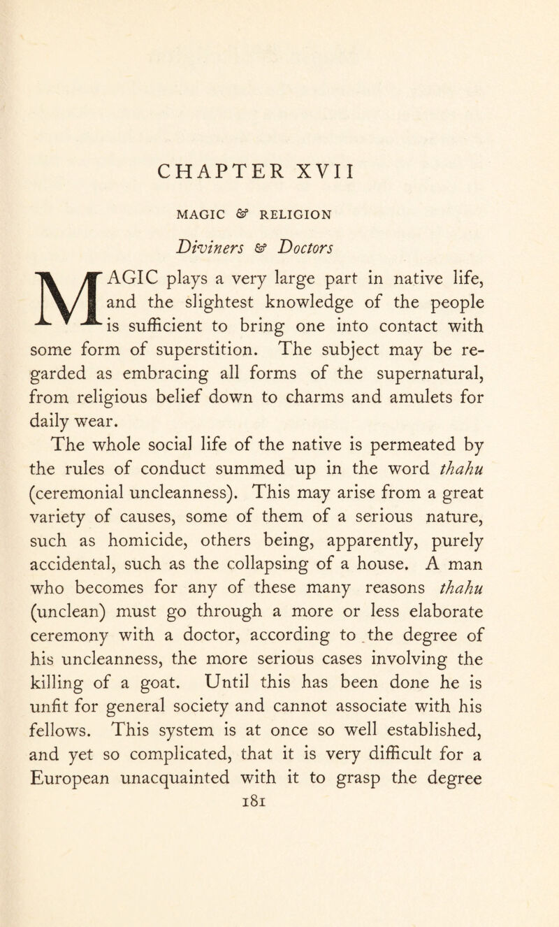 CHAPTER XVII MAGIC RELIGION Diviners &? Doctors MAGIC plays a very large part in native life, and the slightest knowledge of the people is sufficient to bring one into contact with some form of superstition. The subject may be re¬ garded as embracing all forms of the supernatural, from religious belief down to charms and amulets for daily wear. The whole social life of the native is permeated by the rules of conduct summed up in the word thahu (ceremonial uncleanness). This may arise from a great variety of causes, some of them of a serious nature, such as homicide, others being, apparently, purely accidental, such as the collapsing of a house. A man who becomes for any of these many reasons thahu (unclean) must go through a more or less elaborate ceremony with a doctor, according to the degree of his uncleanness, the more serious cases involving the killing of a goat. Until this has been done he is unfit for general society and cannot associate with his fellows. This system is at once so well established, and yet so complicated, that it is very difficult for a European unacquainted with it to grasp the degree