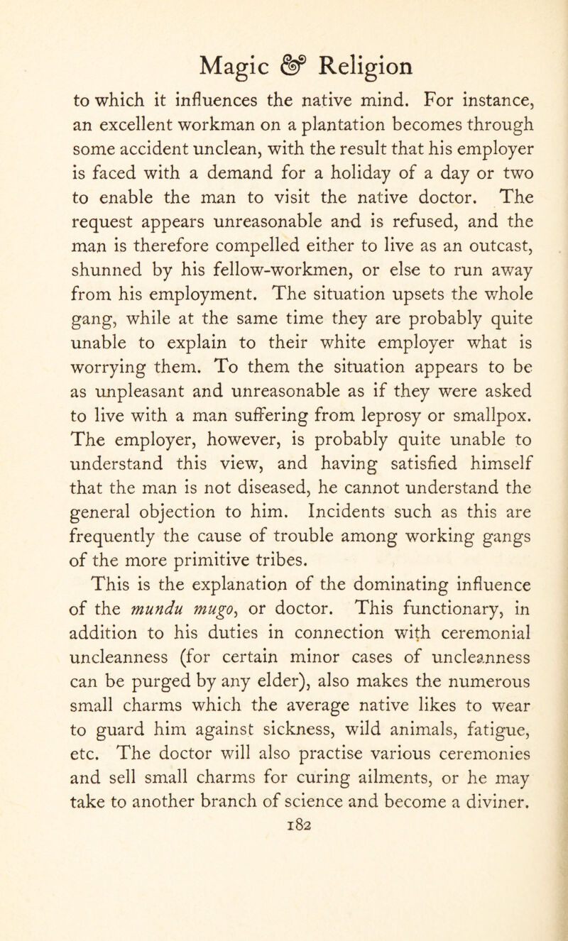 to which it influences the native mind. For instance, an excellent workman on a plantation becomes through some accident unclean, with the result that his employer is faced with a demand for a holiday of a day or two to enable the man to visit the native doctor. The request appears unreasonable and is refused, and the man is therefore compelled either to live as an outcast, shunned by his fellow-workmen, or else to run away from his employment. The situation upsets the whole gang, while at the same time they are probably quite unable to explain to their white employer what is worrying them. To them the situation appears to be as unpleasant and unreasonable as if they were asked to live with a man suffering from leprosy or smallpox. The employer, however, is probably quite unable to understand this view, and having satisfied himself that the man is not diseased, he cannot understand the general objection to him. Incidents such as this are frequently the cause of trouble among working gangs of the more primitive tribes. This is the explanation of the dominating influence of the mundu mugo, or doctor. This functionary, in addition to his duties in connection with ceremonial uncleanness (for certain minor cases of uncleanness can be purged by any elder), also makes the numerous small charms which the average native likes to wear to guard him against sickness, wild animals, fatigue, etc. The doctor will also practise various ceremonies and sell small charms for curing ailments, or he may take to another branch of science and become a diviner.