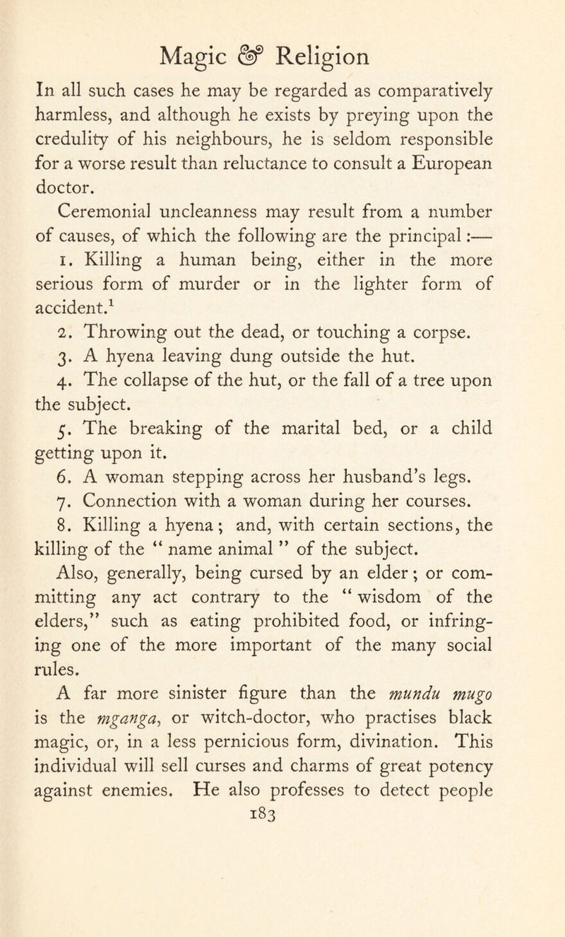 In all such cases he may be regarded as comparatively harmless, and although he exists by preying upon the credulity of his neighbours, he is seldom responsible for a worse result than reluctance to consult a European doctor. Ceremonial uncleanness may result from a number of causes, of which the following are the principal:— 1. Killing a human being, either in the more serious form of murder or in the lighter form of accident.1 2. Throwing out the dead, or touching a corpse. 3. A hyena leaving dung outside the hut. 4. The collapse of the hut, or the fall of a tree upon the subject. 5. The breaking of the marital bed, or a child getting upon it. 6. A woman stepping across her husband’s legs. 7. Connection with a woman during her courses. 8. Killing a hyena; and, with certain sections, the killing of the “ name animal ” of the subject. Also, generally, being cursed by an elder; or com¬ mitting any act contrary to the “ wisdom of the elders,” such as eating prohibited food, or infring¬ ing one of the more important of the many social rules. A far more sinister figure than the mundu mugo is the mganga, or witch-doctor, who practises black magic, or, in a less pernicious form, divination. This individual will sell curses and charms of great potency against enemies. He also professes to detect people