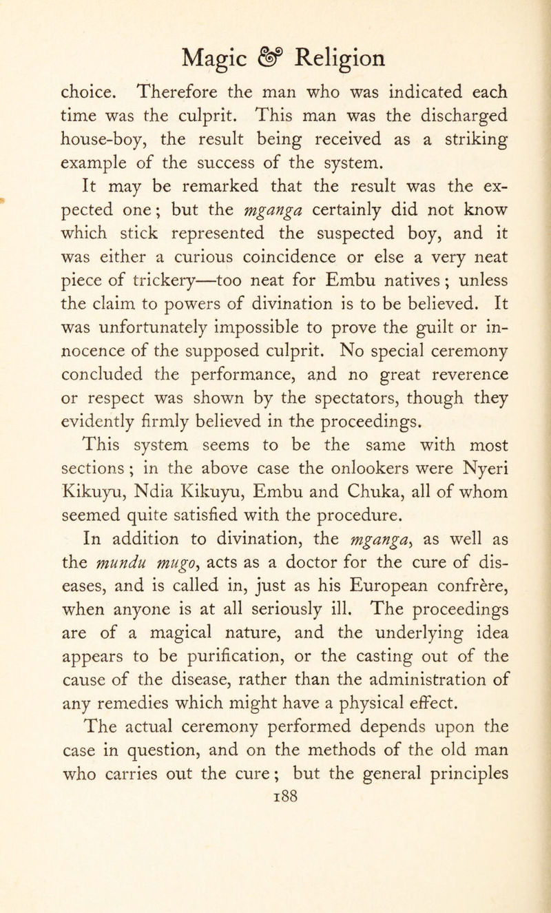 choice. Therefore the man who was indicated each time was the culprit. This man was the discharged house-boy, the result being received as a striking example of the success of the system. It may be remarked that the result was the ex¬ pected one; but the mganga certainly did not know which stick represented the suspected boy, and it was either a curious coincidence or else a very neat piece of trickery—too neat for Embu natives ; unless the claim to powers of divination is to be believed. It was unfortunately impossible to prove the guilt or in¬ nocence of the supposed culprit. No special ceremony concluded the performance, and no great reverence or respect was shown by the spectators, though they evidently firmly believed in the proceedings. This system seems to be the same with most sections ; in the above case the onlookers were Nyeri Kikuyu, Ndia Kikuyu, Embu and Chuka, all of whom seemed quite satisfied with the procedure. In addition to divination, the mganga, as well as the mundu mugo, acts as a doctor for the cure of dis¬ eases, and is called in, just as his European confrere, when anyone is at all seriously ill. The proceedings are of a magical nature, and the underlying idea appears to be purification, or the casting out of the cause of the disease, rather than the administration of any remedies which might have a physical effect. The actual ceremony performed depends upon the case in question, and on the methods of the old man who carries out the cure; but the general principles